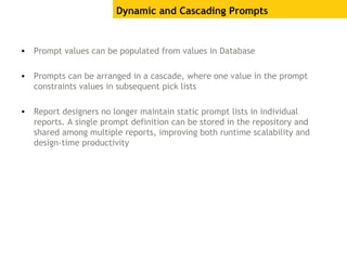 • Prompt values can be populated from values in Database
• Prompts can be arranged in a cascade, where one value in the prompt
constraints values in subsequent pick lists
• Report designers no longer maintain static prompt lists in individual
reports. A single prompt definition can be stored in the repository and
shared among multiple reports, improving both runtime scalability and
design-time productivity
Dynamic and Cascading Prompts
 