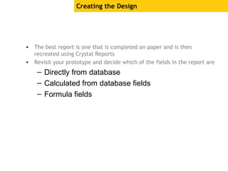 Creating the Design
• The best report is one that is completed on paper and is then
recreated using Crystal Reports
• Revisit your prototype and decide which of the fields in the report are
– Directly from database
– Calculated from database fields
– Formula fields
 