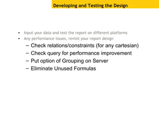 Developing and Testing the Design
• Input your data and test the report on different platforms
• Any performance issues, revisit your report design
– Check relations/constraints (for any cartesian)
– Check query for performance improvement
– Put option of Grouping on Server
– Eliminate Unused Formulas
 