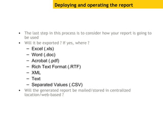 Deploying and operating the report
• The last step in this process is to consider how your report is going to
be used
• Will it be exported ? If yes, where ?
– Excel (.xls)
– Word (.doc)
– Acrobat (.pdf)
– Rich Text Format (.RTF)
– XML
– Text
– Separated Values (.CSV)
• Will the generated report be mailed/stored in centralized
location/web-based ?
 