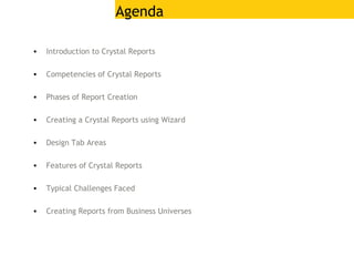 Agenda
• Introduction to Crystal Reports
• Competencies of Crystal Reports
• Phases of Report Creation
• Creating a Crystal Reports using Wizard
• Design Tab Areas
• Features of Crystal Reports
• Typical Challenges Faced
• Creating Reports from Business Universes
 