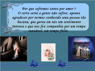 Por que sofremos tanto por amor ?
O certo seria a gente não sofrer, apenas
agradecer por termos conhecido uma pessoa tão
bacana, que gerou em nós um sentimento
intenso e que nos fez companhia por um tempo
razoável, um tempo feliz.
 