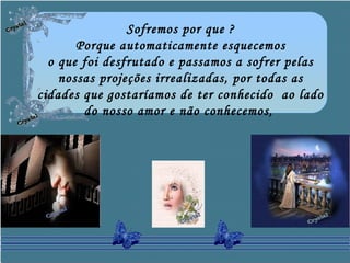 Sofremos por que ?
Porque automaticamente esquecemos
o que foi desfrutado e passamos a sofrer pelas
nossas projeções irrealizadas, por todas as
cidades que gostaríamos de ter conhecido ao lado
do nosso amor e não conhecemos,
 