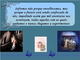 Sofremos não porque envelhecemos, mas
porque o futuro está sendo confiscado de
nós, impedindo assim que mil aventuras nos
aconteçam, todas aquelas com as quais
sonhamos e nunca chegamos a experimentar.
 