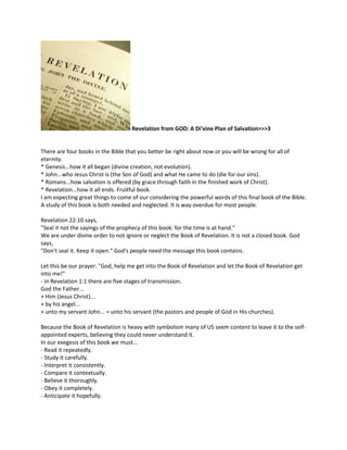 Revelation from GOD: A Di'vine Plan of Salvation>>>3


There are four books in the Bible that you better be right about now or you will be wrong for all of
eternity.
* Genesis...how it all began (divine creation, not evolution).
* John...who Jesus Christ is (the Son of God) and what He came to do (die for our sins).
* Romans...how salvation is offered (by grace through faith in the finished work of Christ).
* Revelation...how it all ends. Fruitful book.
I am expecting great things to come of our considering the powerful words of this final book of the Bible.
A study of this book is both needed and neglected. It is way overdue for most people.

Revelation 22:10 says,
"Seal it not the sayings of the prophecy of this book: for the time is at hand."
We are under divine order to not ignore or neglect the Book of Revelation. It is not a closed book. God
says,
"Don't seal it. Keep it open." God's people need the message this book contains.

Let this be our prayer: "God, help me get into the Book of Revelation and let the Book of Revelation get
into me!"
- In Revelation 1:1 there are five stages of transmission.
God the Father...
+ Him (Jesus Christ)...
+ by his angel...
+ unto my servant John... = unto his servant (the pastors and people of God in His churches).

Because the Book of Revelation is heavy with symbolism many of US seem content to leave it to the self-
appointed experts, believing they could never understand it.
In our exegesis of this book we must...
- Read it repeatedly.
- Study it carefully.
- Interpret it consistently.
- Compare it contextually.
- Believe it thoroughly.
- Obey it completely.
- Anticipate it hopefully.
 
