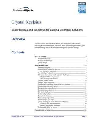 3/9/2007 9:24:00 AM Copyright © 2007 Business Objects. All rights reserved. Page 1
Crystal Xcelsius
Best Practices and Workflows for Building Enterprise Solutions
Overview
This document is a collection of best practices and workflows for
building Xcelsius enterprise solutions. This document presumes a good
understanding of both Xcelsius modeling and universe design.
Contents
BEST PRACTICES ........................................................................................2 
Spreadsheet design.......................................................................................2 
Xcelsius model design..................................................................................2 
Query design................................................................................................3 
BASIC WORKFLOWS ....................................................................................4 
Standard workflow.......................................................................................4 
Unique lists of values for selectors...............................................................7 
An alternative approach................................................................................. 7 
An ‘all values’ selection ...............................................................................7 
The ‘some but not one or all’ selection challenge .........................................8 
The list builder workaround ......................................................................... 9 
The checkbox workaround ............................................................................ 9 
Content display control .............................................................................10 
Delayed query triggering...........................................................................11 
Dynamically cascading hierarchical lists of values....................................12 
Constrained dimension values...................................................................12 
Dynamic dimension objects .......................................................................13 
Dynamic measure objects ..........................................................................14 
The alerts challenge....................................................................................14 
Sorted list of values....................................................................................15 
Ranked selection.........................................................................................17 
Parameterized operators.............................................................................18 
Parameterized sort order............................................................................18 
Query pivoting for multi-dimensional display..........................................19 
Absolute time period measures .................................................................. 20 
Relative time period measures.................................................................... 21 
Drilldown to detail in reports....................................................................23 
FINDING MORE INFORMATION .....................................................................24 
 