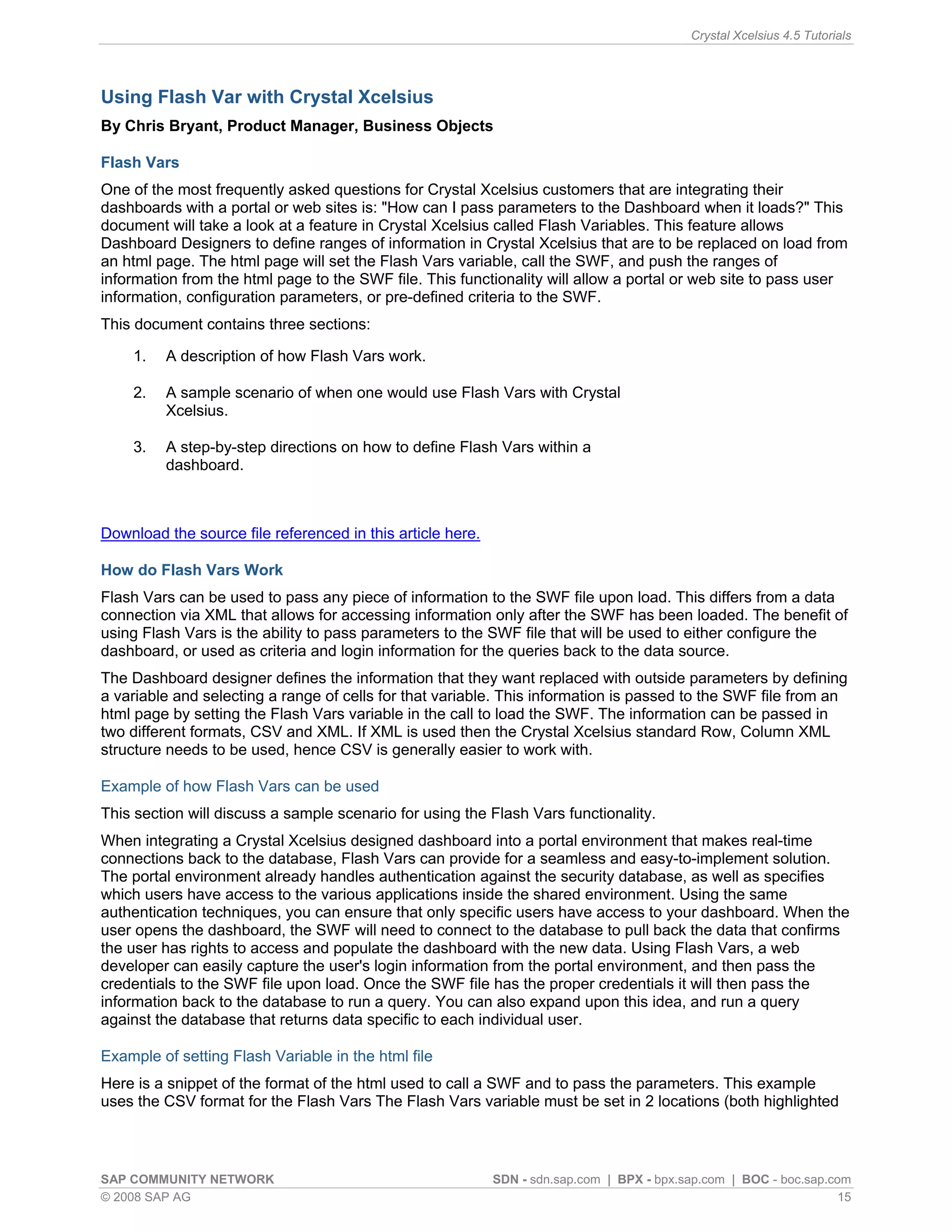 Crystal Xcelsius 4.5 Tutorials




Using Flash Var with Crystal Xcelsius
By Chris Bryant, Product Manager, Business Objects

Flash Vars
One of the most frequently asked questions for Crystal Xcelsius customers that are integrating their
dashboards with a portal or web sites is: "How can I pass parameters to the Dashboard when it loads?" This
document will take a look at a feature in Crystal Xcelsius called Flash Variables. This feature allows
Dashboard Designers to define ranges of information in Crystal Xcelsius that are to be replaced on load from
an html page. The html page will set the Flash Vars variable, call the SWF, and push the ranges of
information from the html page to the SWF file. This functionality will allow a portal or web site to pass user
information, configuration parameters, or pre-defined criteria to the SWF.
This document contains three sections:

    1.   A description of how Flash Vars work.

    2.   A sample scenario of when one would use Flash Vars with Crystal
         Xcelsius.

    3.   A step-by-step directions on how to define Flash Vars within a
         dashboard.



Download the source file referenced in this article here.

How do Flash Vars Work
Flash Vars can be used to pass any piece of information to the SWF file upon load. This differs from a data
connection via XML that allows for accessing information only after the SWF has been loaded. The benefit of
using Flash Vars is the ability to pass parameters to the SWF file that will be used to either configure the
dashboard, or used as criteria and login information for the queries back to the data source.
The Dashboard designer defines the information that they want replaced with outside parameters by defining
a variable and selecting a range of cells for that variable. This information is passed to the SWF file from an
html page by setting the Flash Vars variable in the call to load the SWF. The information can be passed in
two different formats, CSV and XML. If XML is used then the Crystal Xcelsius standard Row, Column XML
structure needs to be used, hence CSV is generally easier to work with.

Example of how Flash Vars can be used
This section will discuss a sample scenario for using the Flash Vars functionality.
When integrating a Crystal Xcelsius designed dashboard into a portal environment that makes real-time
connections back to the database, Flash Vars can provide for a seamless and easy-to-implement solution.
The portal environment already handles authentication against the security database, as well as specifies
which users have access to the various applications inside the shared environment. Using the same
authentication techniques, you can ensure that only specific users have access to your dashboard. When the
user opens the dashboard, the SWF will need to connect to the database to pull back the data that confirms
the user has rights to access and populate the dashboard with the new data. Using Flash Vars, a web
developer can easily capture the user's login information from the portal environment, and then pass the
credentials to the SWF file upon load. Once the SWF file has the proper credentials it will then pass the
information back to the database to run a query. You can also expand upon this idea, and run a query
against the database that returns data specific to each individual user.

Example of setting Flash Variable in the html file
Here is a snippet of the format of the html used to call a SWF and to pass the parameters. This example
uses the CSV format for the Flash Vars The Flash Vars variable must be set in 2 locations (both highlighted



SAP COMMUNITY NETWORK                                       SDN - sdn.sap.com | BPX - bpx.sap.com | BOC - boc.sap.com
© 2008 SAP AG                                                                                                       15
 