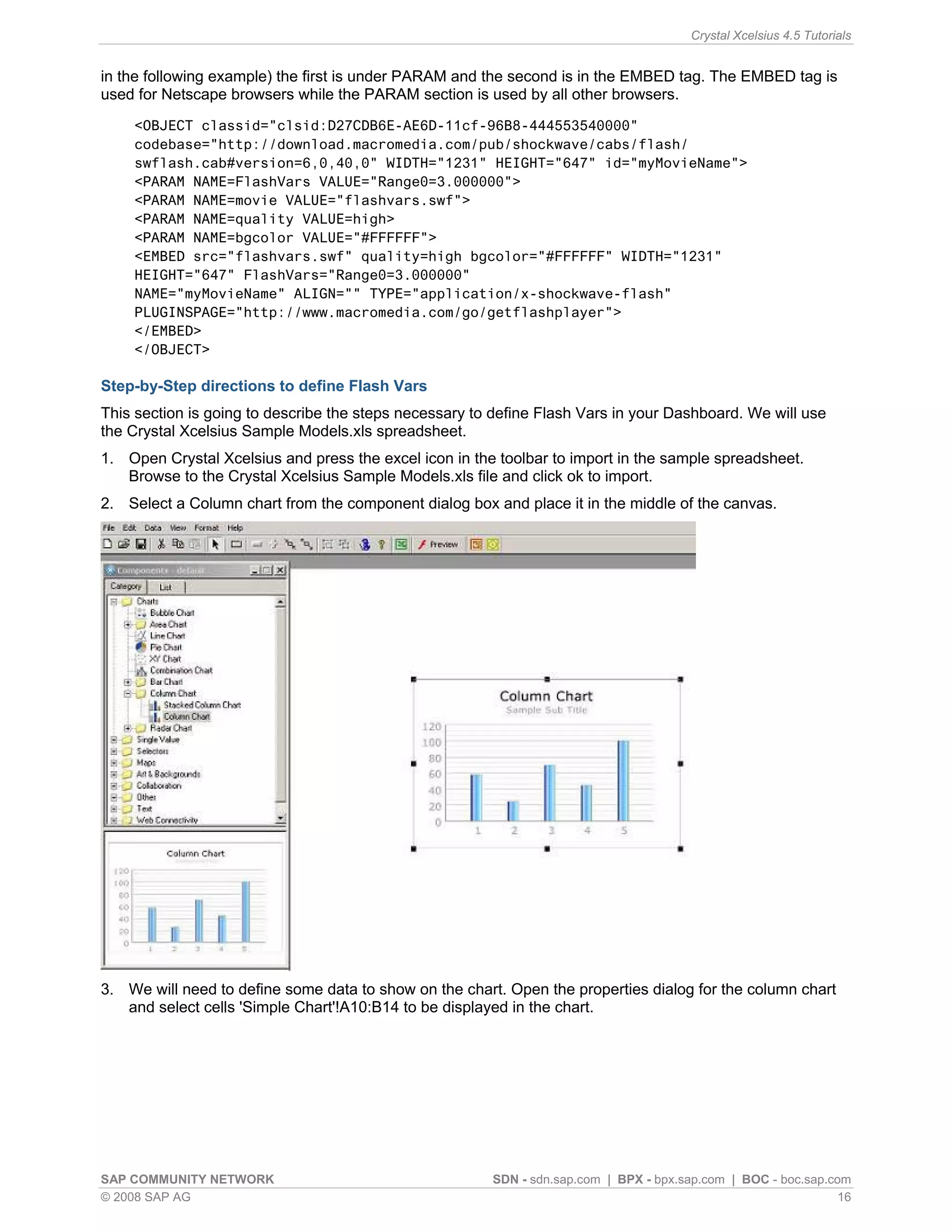Crystal Xcelsius 4.5 Tutorials


in the following example) the first is under PARAM and the second is in the EMBED tag. The EMBED tag is
used for Netscape browsers while the PARAM section is used by all other browsers.
    <OBJECT classid="clsid:D27CDB6E-AE6D-11cf-96B8-444553540000"
    codebase="http://download.macromedia.com/pub/shockwave/cabs/flash/
    swflash.cab#version=6,0,40,0" WIDTH="1231" HEIGHT="647" id="myMovieName">
    <PARAM NAME=FlashVars VALUE="Range0=3.000000">
    <PARAM NAME=movie VALUE="flashvars.swf">
    <PARAM NAME=quality VALUE=high>
    <PARAM NAME=bgcolor VALUE="#FFFFFF">
    <EMBED src="flashvars.swf" quality=high bgcolor="#FFFFFF" WIDTH="1231"
    HEIGHT="647" FlashVars="Range0=3.000000"
    NAME="myMovieName" ALIGN="" TYPE="application/x-shockwave-flash"
    PLUGINSPAGE="http://www.macromedia.com/go/getflashplayer">
    </EMBED>
    </OBJECT>

Step-by-Step directions to define Flash Vars
This section is going to describe the steps necessary to define Flash Vars in your Dashboard. We will use
the Crystal Xcelsius Sample Models.xls spreadsheet.
1. Open Crystal Xcelsius and press the excel icon in the toolbar to import in the sample spreadsheet.
   Browse to the Crystal Xcelsius Sample Models.xls file and click ok to import.
2. Select a Column chart from the component dialog box and place it in the middle of the canvas.




3. We will need to define some data to show on the chart. Open the properties dialog for the column chart
   and select cells 'Simple Chart'!A10:B14 to be displayed in the chart.




SAP COMMUNITY NETWORK                                   SDN - sdn.sap.com | BPX - bpx.sap.com | BOC - boc.sap.com
© 2008 SAP AG                                                                                                   16
 