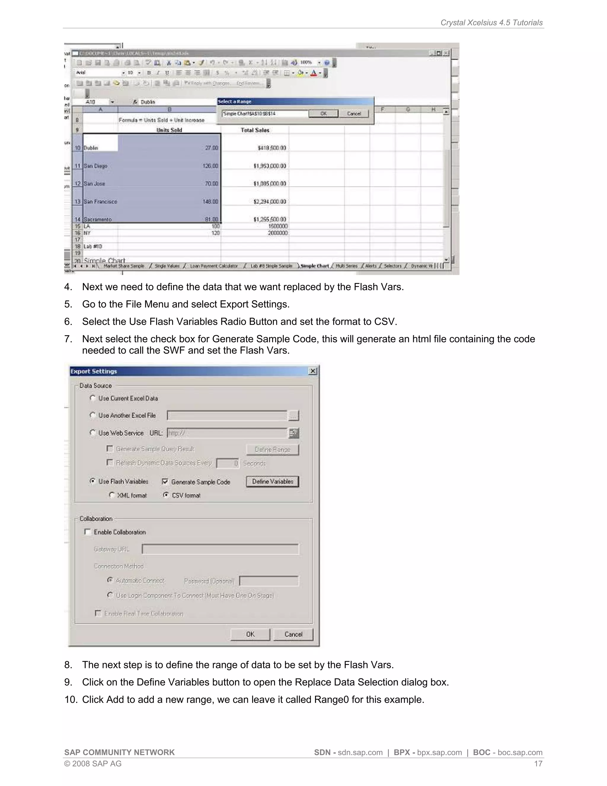 Crystal Xcelsius 4.5 Tutorials




4. Next we need to define the data that we want replaced by the Flash Vars.
5. Go to the File Menu and select Export Settings.
6. Select the Use Flash Variables Radio Button and set the format to CSV.
7. Next select the check box for Generate Sample Code, this will generate an html file containing the code
   needed to call the SWF and set the Flash Vars.




8. The next step is to define the range of data to be set by the Flash Vars.
9. Click on the Define Variables button to open the Replace Data Selection dialog box.
10. Click Add to add a new range, we can leave it called Range0 for this example.




SAP COMMUNITY NETWORK                                    SDN - sdn.sap.com | BPX - bpx.sap.com | BOC - boc.sap.com
© 2008 SAP AG                                                                                                    17
 