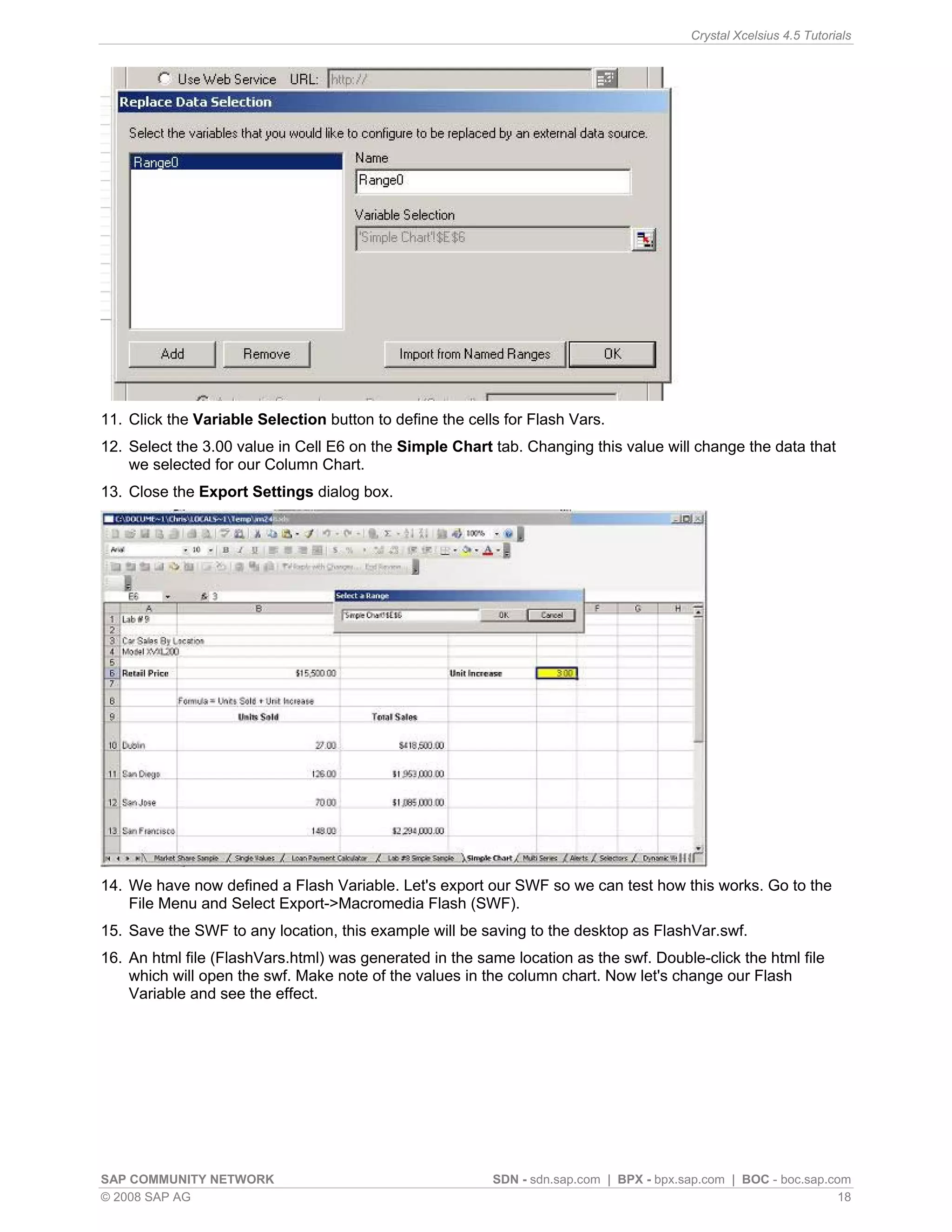 Crystal Xcelsius 4.5 Tutorials




11. Click the Variable Selection button to define the cells for Flash Vars.
12. Select the 3.00 value in Cell E6 on the Simple Chart tab. Changing this value will change the data that
    we selected for our Column Chart.
13. Close the Export Settings dialog box.




14. We have now defined a Flash Variable. Let's export our SWF so we can test how this works. Go to the
    File Menu and Select Export->Macromedia Flash (SWF).
15. Save the SWF to any location, this example will be saving to the desktop as FlashVar.swf.
16. An html file (FlashVars.html) was generated in the same location as the swf. Double-click the html file
    which will open the swf. Make note of the values in the column chart. Now let's change our Flash
    Variable and see the effect.




SAP COMMUNITY NETWORK                                     SDN - sdn.sap.com | BPX - bpx.sap.com | BOC - boc.sap.com
© 2008 SAP AG                                                                                                     18
 