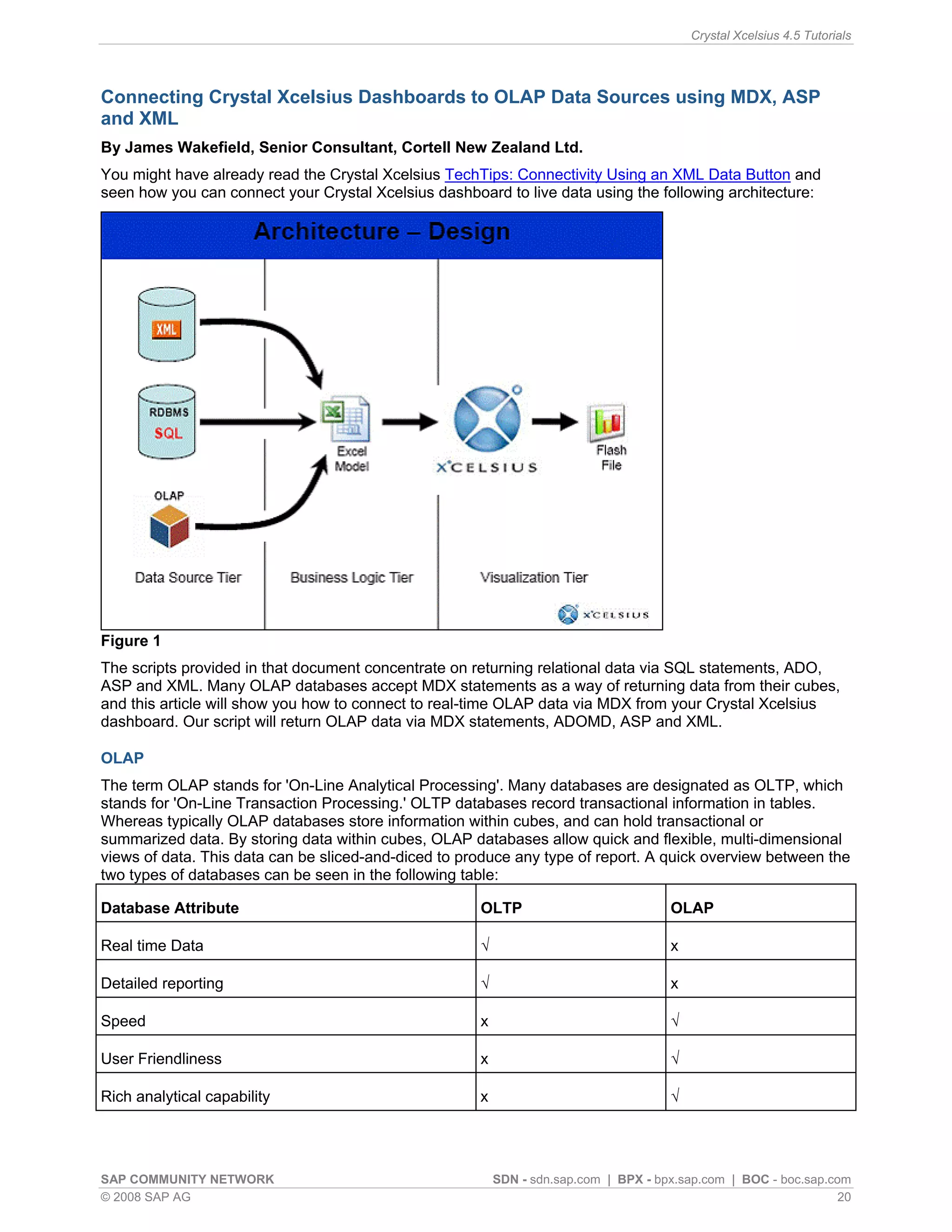 Crystal Xcelsius 4.5 Tutorials




Connecting Crystal Xcelsius Dashboards to OLAP Data Sources using MDX, ASP
and XML
By James Wakefield, Senior Consultant, Cortell New Zealand Ltd.
You might have already read the Crystal Xcelsius TechTips: Connectivity Using an XML Data Button and
seen how you can connect your Crystal Xcelsius dashboard to live data using the following architecture:




Figure 1
The scripts provided in that document concentrate on returning relational data via SQL statements, ADO,
ASP and XML. Many OLAP databases accept MDX statements as a way of returning data from their cubes,
and this article will show you how to connect to real-time OLAP data via MDX from your Crystal Xcelsius
dashboard. Our script will return OLAP data via MDX statements, ADOMD, ASP and XML.

OLAP
The term OLAP stands for 'On-Line Analytical Processing'. Many databases are designated as OLTP, which
stands for 'On-Line Transaction Processing.' OLTP databases record transactional information in tables.
Whereas typically OLAP databases store information within cubes, and can hold transactional or
summarized data. By storing data within cubes, OLAP databases allow quick and flexible, multi-dimensional
views of data. This data can be sliced-and-diced to produce any type of report. A quick overview between the
two types of databases can be seen in the following table:

Database Attribute                                    OLTP                            OLAP

Real time Data                                        √                               x

Detailed reporting                                    √                               x

Speed                                                 x                               √

User Friendliness                                     x                               √

Rich analytical capability                            x                               √




SAP COMMUNITY NETWORK                                     SDN - sdn.sap.com | BPX - bpx.sap.com | BOC - boc.sap.com
© 2008 SAP AG                                                                                                     20
 