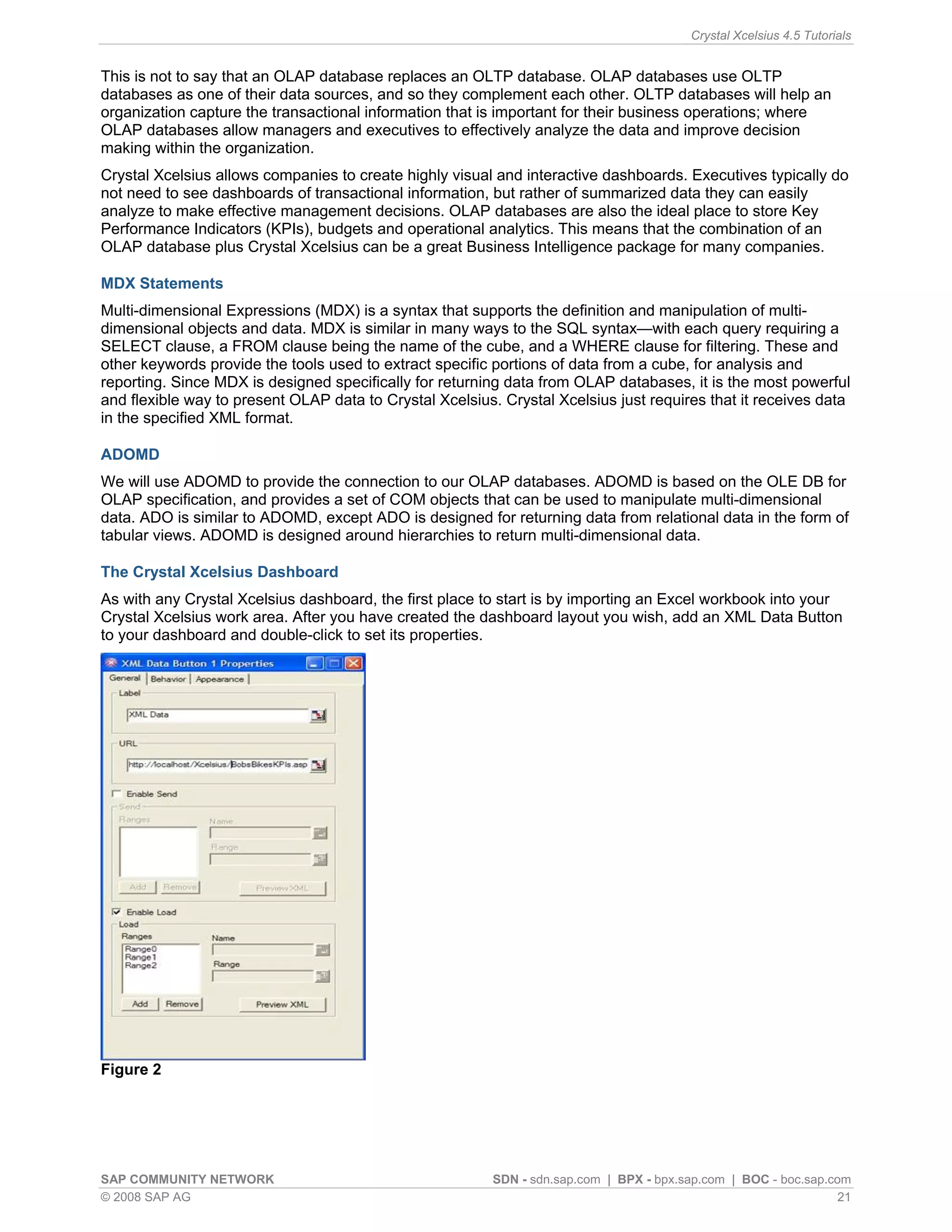 Crystal Xcelsius 4.5 Tutorials


This is not to say that an OLAP database replaces an OLTP database. OLAP databases use OLTP
databases as one of their data sources, and so they complement each other. OLTP databases will help an
organization capture the transactional information that is important for their business operations; where
OLAP databases allow managers and executives to effectively analyze the data and improve decision
making within the organization.
Crystal Xcelsius allows companies to create highly visual and interactive dashboards. Executives typically do
not need to see dashboards of transactional information, but rather of summarized data they can easily
analyze to make effective management decisions. OLAP databases are also the ideal place to store Key
Performance Indicators (KPIs), budgets and operational analytics. This means that the combination of an
OLAP database plus Crystal Xcelsius can be a great Business Intelligence package for many companies.

MDX Statements
Multi-dimensional Expressions (MDX) is a syntax that supports the definition and manipulation of multi-
dimensional objects and data. MDX is similar in many ways to the SQL syntax—with each query requiring a
SELECT clause, a FROM clause being the name of the cube, and a WHERE clause for filtering. These and
other keywords provide the tools used to extract specific portions of data from a cube, for analysis and
reporting. Since MDX is designed specifically for returning data from OLAP databases, it is the most powerful
and flexible way to present OLAP data to Crystal Xcelsius. Crystal Xcelsius just requires that it receives data
in the specified XML format.

ADOMD
We will use ADOMD to provide the connection to our OLAP databases. ADOMD is based on the OLE DB for
OLAP specification, and provides a set of COM objects that can be used to manipulate multi-dimensional
data. ADO is similar to ADOMD, except ADO is designed for returning data from relational data in the form of
tabular views. ADOMD is designed around hierarchies to return multi-dimensional data.

The Crystal Xcelsius Dashboard
As with any Crystal Xcelsius dashboard, the first place to start is by importing an Excel workbook into your
Crystal Xcelsius work area. After you have created the dashboard layout you wish, add an XML Data Button
to your dashboard and double-click to set its properties.




Figure 2




SAP COMMUNITY NETWORK                                     SDN - sdn.sap.com | BPX - bpx.sap.com | BOC - boc.sap.com
© 2008 SAP AG                                                                                                     21
 