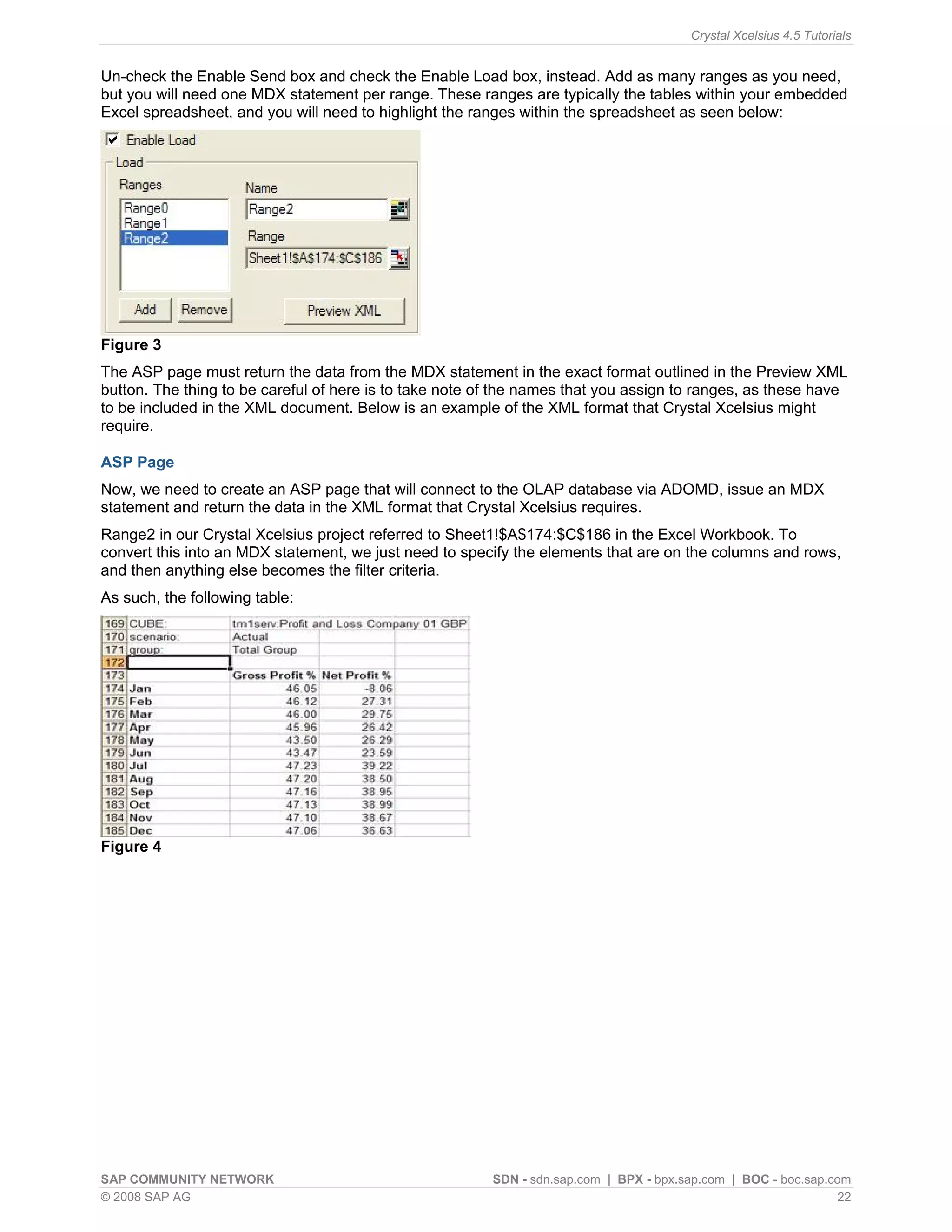 Crystal Xcelsius 4.5 Tutorials


Un-check the Enable Send box and check the Enable Load box, instead. Add as many ranges as you need,
but you will need one MDX statement per range. These ranges are typically the tables within your embedded
Excel spreadsheet, and you will need to highlight the ranges within the spreadsheet as seen below:




Figure 3
The ASP page must return the data from the MDX statement in the exact format outlined in the Preview XML
button. The thing to be careful of here is to take note of the names that you assign to ranges, as these have
to be included in the XML document. Below is an example of the XML format that Crystal Xcelsius might
require.

ASP Page
Now, we need to create an ASP page that will connect to the OLAP database via ADOMD, issue an MDX
statement and return the data in the XML format that Crystal Xcelsius requires.
Range2 in our Crystal Xcelsius project referred to Sheet1!$A$174:$C$186 in the Excel Workbook. To
convert this into an MDX statement, we just need to specify the elements that are on the columns and rows,
and then anything else becomes the filter criteria.
As such, the following table:




Figure 4




SAP COMMUNITY NETWORK                                    SDN - sdn.sap.com | BPX - bpx.sap.com | BOC - boc.sap.com
© 2008 SAP AG                                                                                                    22
 