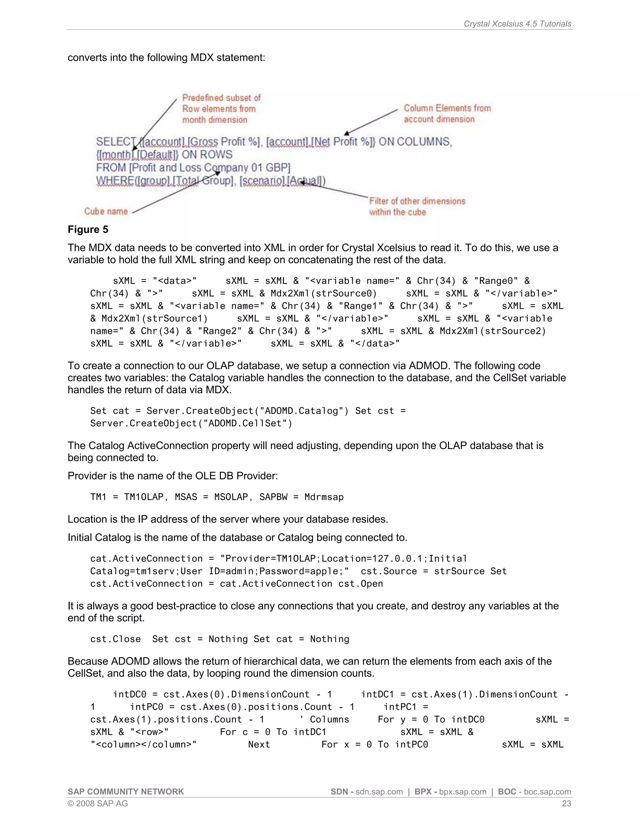 Crystal Xcelsius 4.5 Tutorials



converts into the following MDX statement:




Figure 5
The MDX data needs to be converted into XML in order for Crystal Xcelsius to read it. To do this, we use a
variable to hold the full XML string and keep on concatenating the rest of the data.
        sXML = "<data>"     sXML = sXML & "<variable name=" & Chr(34) & "Range0" &
    Chr(34) & ">"     sXML = sXML & Mdx2Xml(strSource0)     sXML = sXML & "</variable>"
    sXML = sXML & "<variable name=" & Chr(34) & "Range1" & Chr(34) & ">"     sXML = sXML
    & Mdx2Xml(strSource1)     sXML = sXML & "</variable>"     sXML = sXML & "<variable
    name=" & Chr(34) & "Range2" & Chr(34) & ">"     sXML = sXML & Mdx2Xml(strSource2)
    sXML = sXML & "</variable>"     sXML = sXML & "</data>"

To create a connection to our OLAP database, we setup a connection via ADMOD. The following code
creates two variables: the Catalog variable handles the connection to the database, and the CellSet variable
handles the return of data via MDX.
    Set cat = Server.CreateObject("ADOMD.Catalog") Set cst =
    Server.CreateObject("ADOMD.CellSet")

The Catalog ActiveConnection property will need adjusting, depending upon the OLAP database that is
being connected to.
Provider is the name of the OLE DB Provider:
    TM1 = TM1OLAP, MSAS = MSOLAP, SAPBW = Mdrmsap

Location is the IP address of the server where your database resides.
Initial Catalog is the name of the database or Catalog being connected to.
    cat.ActiveConnection = "Provider=TM1OLAP;Location=127.0.0.1;Initial
    Catalog=tm1serv;User ID=admin;Password=apple;" cst.Source = strSource Set
    cst.ActiveConnection = cat.ActiveConnection cst.Open

It is always a good best-practice to close any connections that you create, and destroy any variables at the
end of the script.
    cst.Close     Set cst = Nothing Set cat = Nothing

Because ADOMD allows the return of hierarchical data, we can return the elements from each axis of the
CellSet, and also the data, by looping round the dimension counts.
        intDC0 = cst.Axes(0).DimensionCount - 1     intDC1 = cst.Axes(1).DimensionCount -
    1      intPC0 = cst.Axes(0).positions.Count - 1     intPC1 =
    cst.Axes(1).positions.Count - 1      ' Columns     For y = 0 To intDC0         sXML =
    sXML & "<row>"         For c = 0 To intDC1             sXML = sXML &
    "<column></column>"         Next         For x = 0 To intPC0             sXML = sXML



SAP COMMUNITY NETWORK                                    SDN - sdn.sap.com | BPX - bpx.sap.com | BOC - boc.sap.com
© 2008 SAP AG                                                                                                    23
 