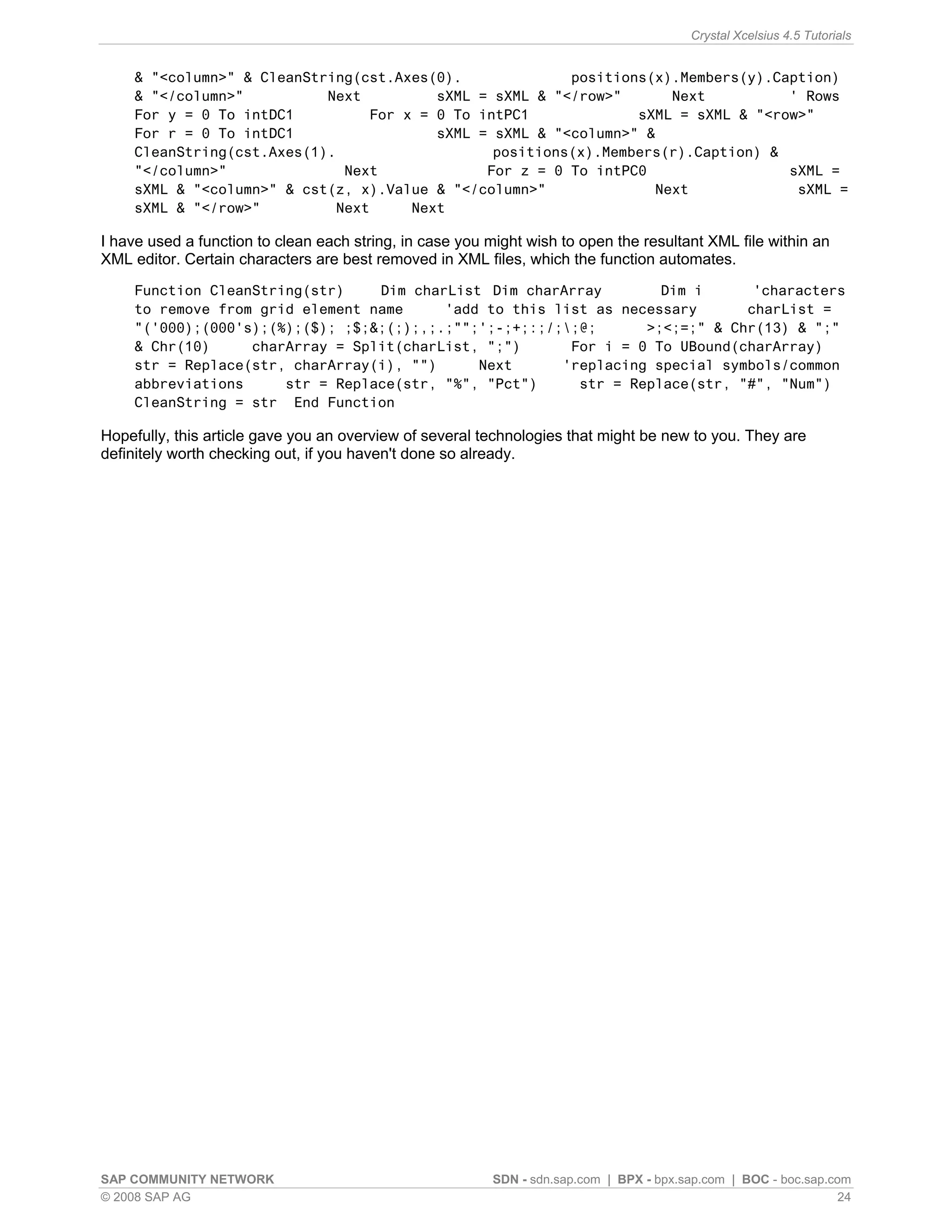 Crystal Xcelsius 4.5 Tutorials


    & "<column>" & CleanString(cst.Axes(0).             positions(x).Members(y).Caption)
    & "</column>"          Next         sXML = sXML & "</row>"      Next          ' Rows
    For y = 0 To intDC1         For x = 0 To intPC1             sXML = sXML & "<row>"
    For r = 0 To intDC1                 sXML = sXML & "<column>" &
    CleanString(cst.Axes(1).                   positions(x).Members(r).Caption) &
    "</column>"              Next             For z = 0 To intPC0                 sXML =
    sXML & "<column>" & cst(z, x).Value & "</column>"             Next             sXML =
    sXML & "</row>"         Next     Next

I have used a function to clean each string, in case you might wish to open the resultant XML file within an
XML editor. Certain characters are best removed in XML files, which the function automates.
    Function CleanString(str)    Dim charList Dim charArray        Dim i      'characters
    to remove from grid element name     'add to this list as necessary      charList =
    "('000);(000's);(%);($); ;$;&;(;);,;.;"";';-;+;:;/;;@;      >;<;=;" & Chr(13) & ";"
    & Chr(10)     charArray = Split(charList, ";")      For i = 0 To UBound(charArray)
    str = Replace(str, charArray(i), "")     Next      'replacing special symbols/common
    abbreviations     str = Replace(str, "%", "Pct")     str = Replace(str, "#", "Num")
    CleanString = str End Function

Hopefully, this article gave you an overview of several technologies that might be new to you. They are
definitely worth checking out, if you haven't done so already.




SAP COMMUNITY NETWORK                                     SDN - sdn.sap.com | BPX - bpx.sap.com | BOC - boc.sap.com
© 2008 SAP AG                                                                                                     24
 