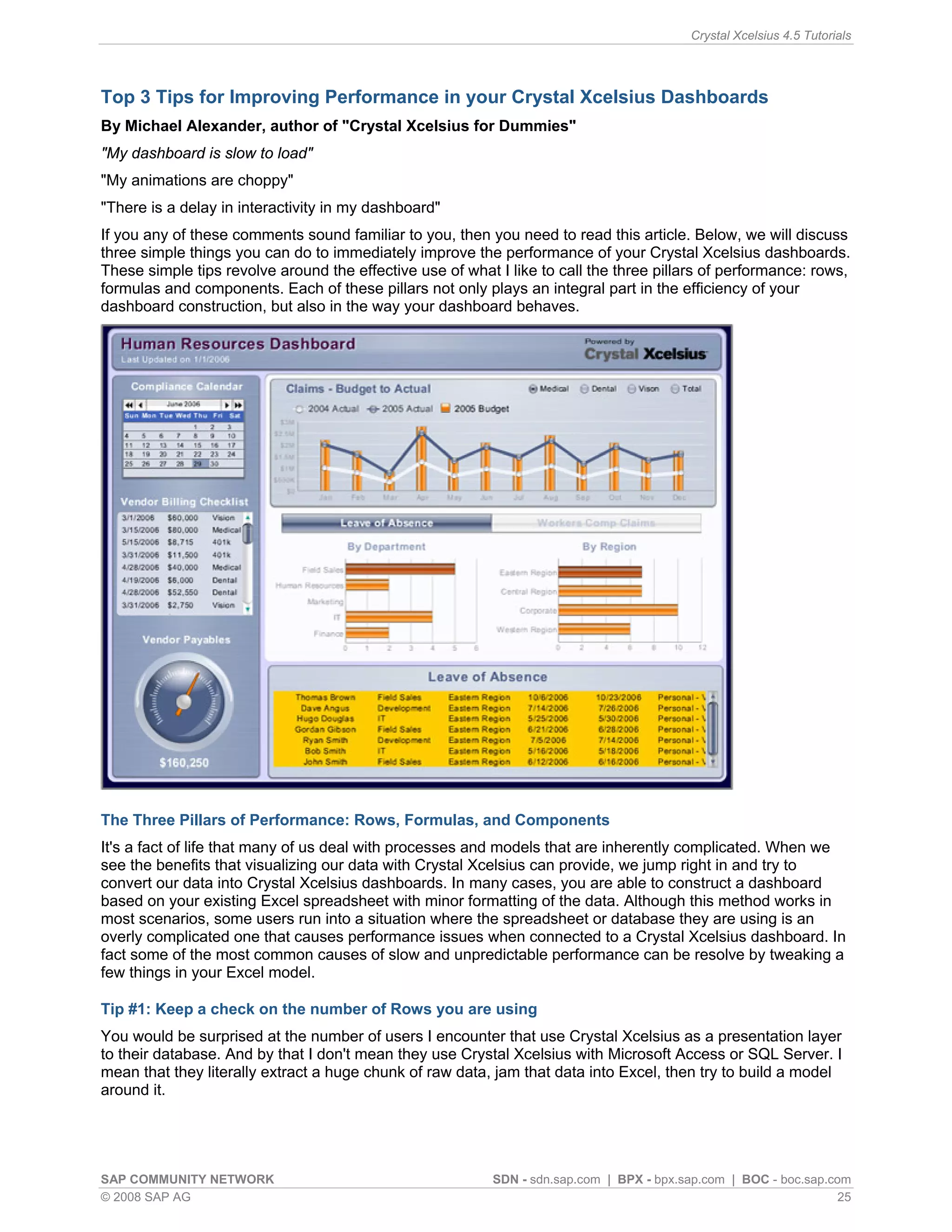 Crystal Xcelsius 4.5 Tutorials




Top 3 Tips for Improving Performance in your Crystal Xcelsius Dashboards
By Michael Alexander, author of "Crystal Xcelsius for Dummies"
"My dashboard is slow to load"
"My animations are choppy"
"There is a delay in interactivity in my dashboard"
If you any of these comments sound familiar to you, then you need to read this article. Below, we will discuss
three simple things you can do to immediately improve the performance of your Crystal Xcelsius dashboards.
These simple tips revolve around the effective use of what I like to call the three pillars of performance: rows,
formulas and components. Each of these pillars not only plays an integral part in the efficiency of your
dashboard construction, but also in the way your dashboard behaves.




The Three Pillars of Performance: Rows, Formulas, and Components
It's a fact of life that many of us deal with processes and models that are inherently complicated. When we
see the benefits that visualizing our data with Crystal Xcelsius can provide, we jump right in and try to
convert our data into Crystal Xcelsius dashboards. In many cases, you are able to construct a dashboard
based on your existing Excel spreadsheet with minor formatting of the data. Although this method works in
most scenarios, some users run into a situation where the spreadsheet or database they are using is an
overly complicated one that causes performance issues when connected to a Crystal Xcelsius dashboard. In
fact some of the most common causes of slow and unpredictable performance can be resolve by tweaking a
few things in your Excel model.

Tip #1: Keep a check on the number of Rows you are using
You would be surprised at the number of users I encounter that use Crystal Xcelsius as a presentation layer
to their database. And by that I don't mean they use Crystal Xcelsius with Microsoft Access or SQL Server. I
mean that they literally extract a huge chunk of raw data, jam that data into Excel, then try to build a model
around it.




SAP COMMUNITY NETWORK                                      SDN - sdn.sap.com | BPX - bpx.sap.com | BOC - boc.sap.com
© 2008 SAP AG                                                                                                      25
 