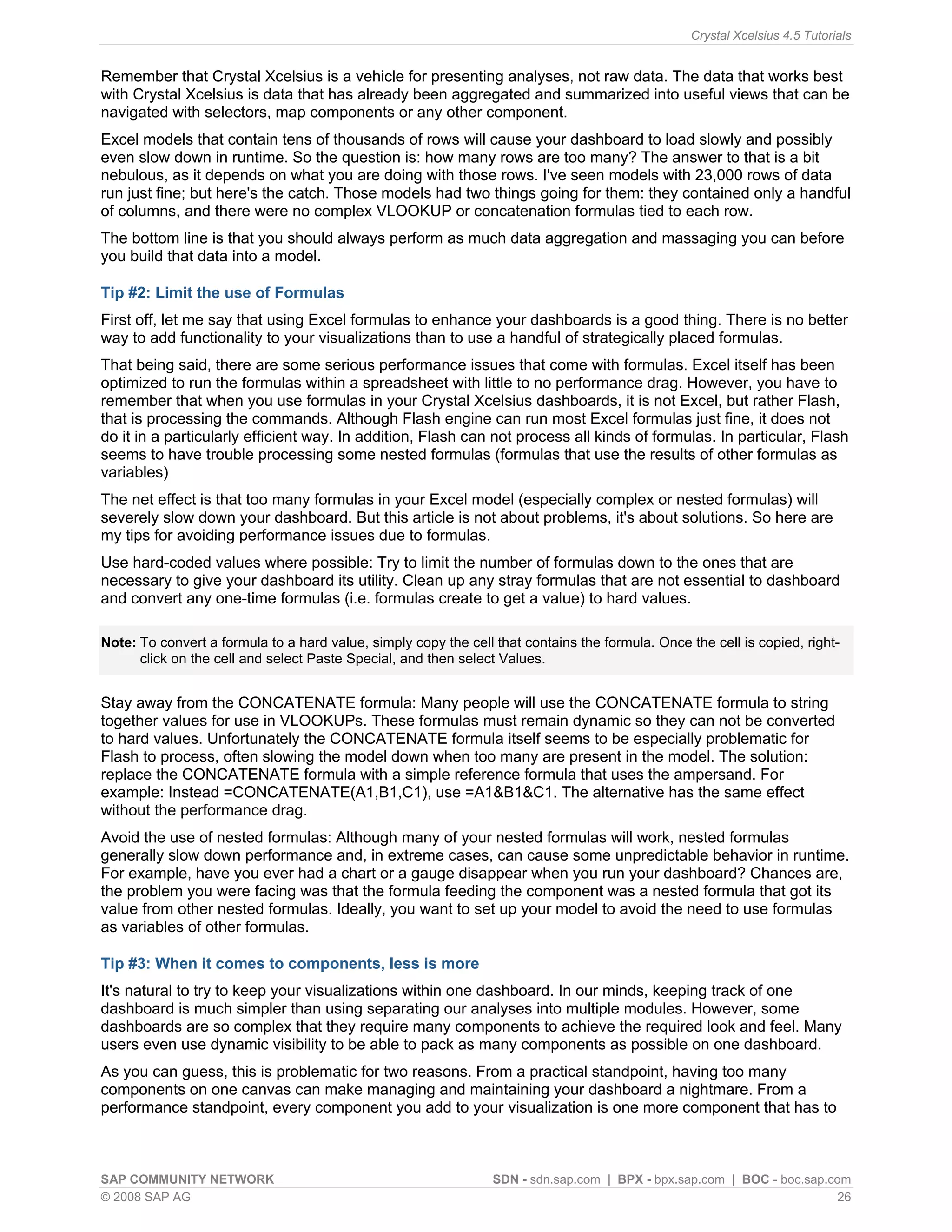 Crystal Xcelsius 4.5 Tutorials


Remember that Crystal Xcelsius is a vehicle for presenting analyses, not raw data. The data that works best
with Crystal Xcelsius is data that has already been aggregated and summarized into useful views that can be
navigated with selectors, map components or any other component.
Excel models that contain tens of thousands of rows will cause your dashboard to load slowly and possibly
even slow down in runtime. So the question is: how many rows are too many? The answer to that is a bit
nebulous, as it depends on what you are doing with those rows. I've seen models with 23,000 rows of data
run just fine; but here's the catch. Those models had two things going for them: they contained only a handful
of columns, and there were no complex VLOOKUP or concatenation formulas tied to each row.
The bottom line is that you should always perform as much data aggregation and massaging you can before
you build that data into a model.

Tip #2: Limit the use of Formulas
First off, let me say that using Excel formulas to enhance your dashboards is a good thing. There is no better
way to add functionality to your visualizations than to use a handful of strategically placed formulas.
That being said, there are some serious performance issues that come with formulas. Excel itself has been
optimized to run the formulas within a spreadsheet with little to no performance drag. However, you have to
remember that when you use formulas in your Crystal Xcelsius dashboards, it is not Excel, but rather Flash,
that is processing the commands. Although Flash engine can run most Excel formulas just fine, it does not
do it in a particularly efficient way. In addition, Flash can not process all kinds of formulas. In particular, Flash
seems to have trouble processing some nested formulas (formulas that use the results of other formulas as
variables)
The net effect is that too many formulas in your Excel model (especially complex or nested formulas) will
severely slow down your dashboard. But this article is not about problems, it's about solutions. So here are
my tips for avoiding performance issues due to formulas.
Use hard-coded values where possible: Try to limit the number of formulas down to the ones that are
necessary to give your dashboard its utility. Clean up any stray formulas that are not essential to dashboard
and convert any one-time formulas (i.e. formulas create to get a value) to hard values.

Note: To convert a formula to a hard value, simply copy the cell that contains the formula. Once the cell is copied, right-
      click on the cell and select Paste Special, and then select Values.


Stay away from the CONCATENATE formula: Many people will use the CONCATENATE formula to string
together values for use in VLOOKUPs. These formulas must remain dynamic so they can not be converted
to hard values. Unfortunately the CONCATENATE formula itself seems to be especially problematic for
Flash to process, often slowing the model down when too many are present in the model. The solution:
replace the CONCATENATE formula with a simple reference formula that uses the ampersand. For
example: Instead =CONCATENATE(A1,B1,C1), use =A1&B1&C1. The alternative has the same effect
without the performance drag.
Avoid the use of nested formulas: Although many of your nested formulas will work, nested formulas
generally slow down performance and, in extreme cases, can cause some unpredictable behavior in runtime.
For example, have you ever had a chart or a gauge disappear when you run your dashboard? Chances are,
the problem you were facing was that the formula feeding the component was a nested formula that got its
value from other nested formulas. Ideally, you want to set up your model to avoid the need to use formulas
as variables of other formulas.

Tip #3: When it comes to components, less is more
It's natural to try to keep your visualizations within one dashboard. In our minds, keeping track of one
dashboard is much simpler than using separating our analyses into multiple modules. However, some
dashboards are so complex that they require many components to achieve the required look and feel. Many
users even use dynamic visibility to be able to pack as many components as possible on one dashboard.
As you can guess, this is problematic for two reasons. From a practical standpoint, having too many
components on one canvas can make managing and maintaining your dashboard a nightmare. From a
performance standpoint, every component you add to your visualization is one more component that has to



SAP COMMUNITY NETWORK                                            SDN - sdn.sap.com | BPX - bpx.sap.com | BOC - boc.sap.com
© 2008 SAP AG                                                                                                            26
 