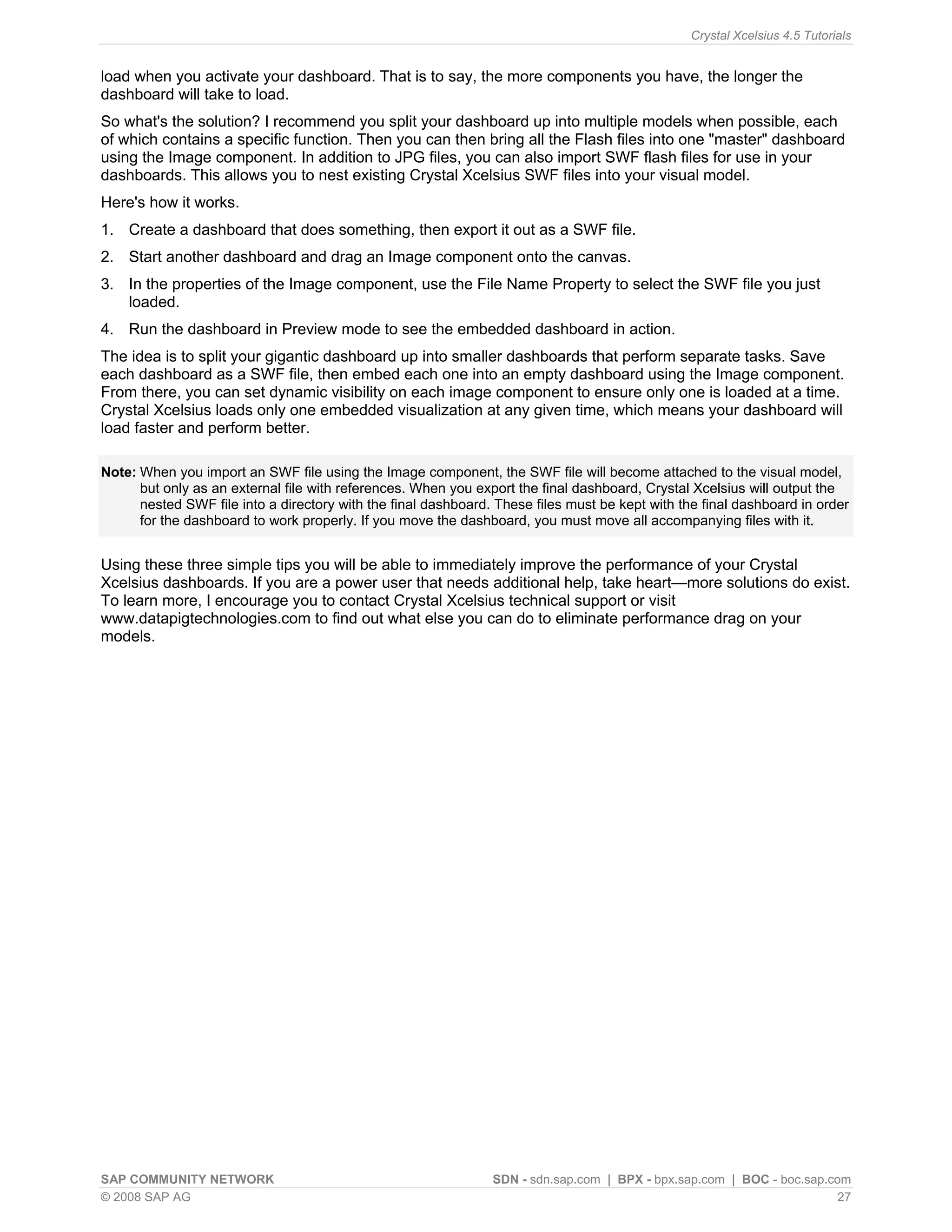 Crystal Xcelsius 4.5 Tutorials


load when you activate your dashboard. That is to say, the more components you have, the longer the
dashboard will take to load.
So what's the solution? I recommend you split your dashboard up into multiple models when possible, each
of which contains a specific function. Then you can then bring all the Flash files into one "master" dashboard
using the Image component. In addition to JPG files, you can also import SWF flash files for use in your
dashboards. This allows you to nest existing Crystal Xcelsius SWF files into your visual model.
Here's how it works.
1. Create a dashboard that does something, then export it out as a SWF file.
2. Start another dashboard and drag an Image component onto the canvas.
3. In the properties of the Image component, use the File Name Property to select the SWF file you just
   loaded.
4. Run the dashboard in Preview mode to see the embedded dashboard in action.
The idea is to split your gigantic dashboard up into smaller dashboards that perform separate tasks. Save
each dashboard as a SWF file, then embed each one into an empty dashboard using the Image component.
From there, you can set dynamic visibility on each image component to ensure only one is loaded at a time.
Crystal Xcelsius loads only one embedded visualization at any given time, which means your dashboard will
load faster and perform better.

Note: When you import an SWF file using the Image component, the SWF file will become attached to the visual model,
      but only as an external file with references. When you export the final dashboard, Crystal Xcelsius will output the
      nested SWF file into a directory with the final dashboard. These files must be kept with the final dashboard in order
      for the dashboard to work properly. If you move the dashboard, you must move all accompanying files with it.


Using these three simple tips you will be able to immediately improve the performance of your Crystal
Xcelsius dashboards. If you are a power user that needs additional help, take heart—more solutions do exist.
To learn more, I encourage you to contact Crystal Xcelsius technical support or visit
www.datapigtechnologies.com to find out what else you can do to eliminate performance drag on your
models.




SAP COMMUNITY NETWORK                                           SDN - sdn.sap.com | BPX - bpx.sap.com | BOC - boc.sap.com
© 2008 SAP AG                                                                                                           27
 