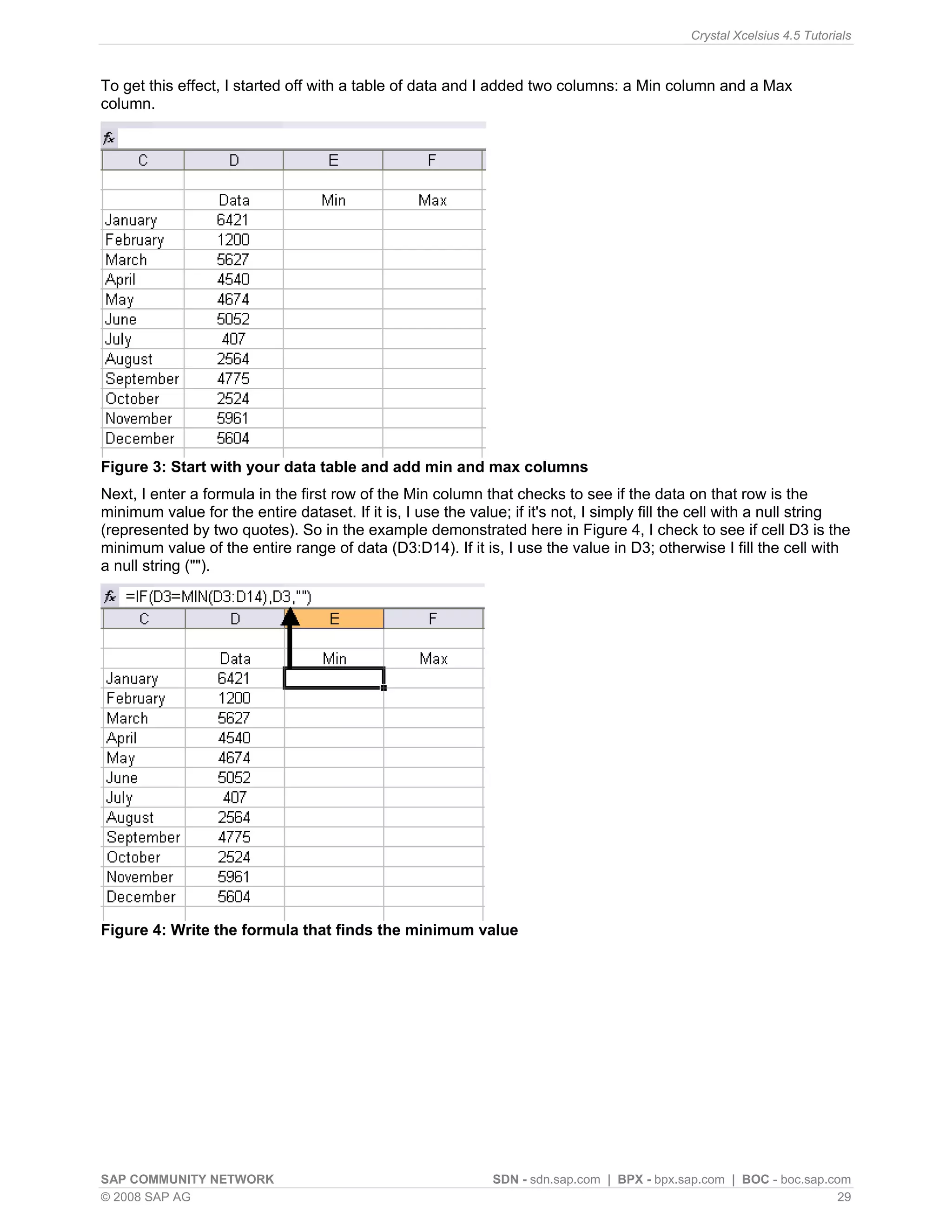 Crystal Xcelsius 4.5 Tutorials



To get this effect, I started off with a table of data and I added two columns: a Min column and a Max
column.




Figure 3: Start with your data table and add min and max columns
Next, I enter a formula in the first row of the Min column that checks to see if the data on that row is the
minimum value for the entire dataset. If it is, I use the value; if it's not, I simply fill the cell with a null string
(represented by two quotes). So in the example demonstrated here in Figure 4, I check to see if cell D3 is the
minimum value of the entire range of data (D3:D14). If it is, I use the value in D3; otherwise I fill the cell with
a null string ("").




Figure 4: Write the formula that finds the minimum value




SAP COMMUNITY NETWORK                                         SDN - sdn.sap.com | BPX - bpx.sap.com | BOC - boc.sap.com
© 2008 SAP AG                                                                                                         29
 