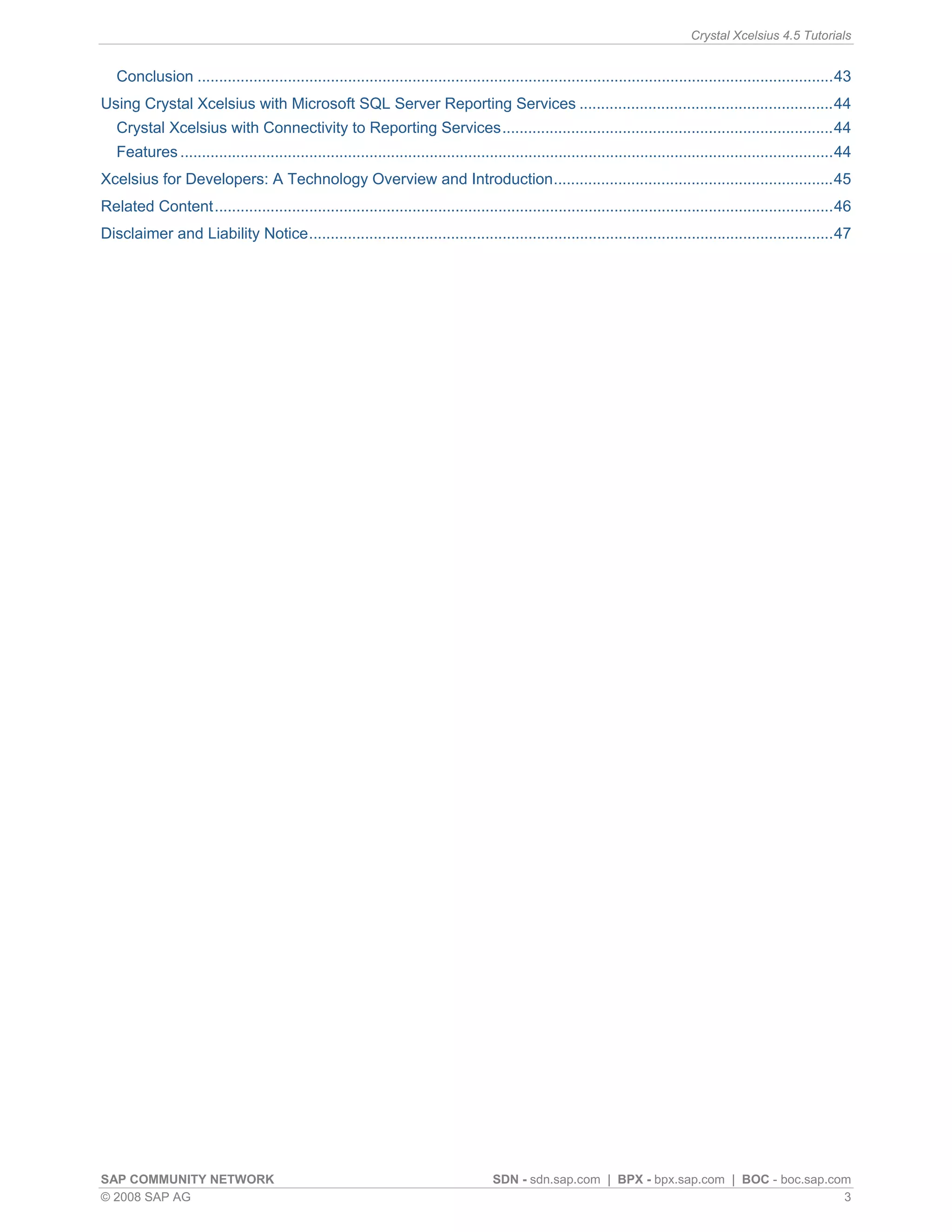 Crystal Xcelsius 4.5 Tutorials


   Conclusion ....................................................................................................................................................43
Using Crystal Xcelsius with Microsoft SQL Server Reporting Services ...........................................................44
   Crystal Xcelsius with Connectivity to Reporting Services.............................................................................44
   Features ........................................................................................................................................................44
Xcelsius for Developers: A Technology Overview and Introduction.................................................................45
Related Content................................................................................................................................................46
Disclaimer and Liability Notice..........................................................................................................................47




SAP COMMUNITY NETWORK                                                                 SDN - sdn.sap.com | BPX - bpx.sap.com | BOC - boc.sap.com
© 2008 SAP AG                                                                                                                                 3
 