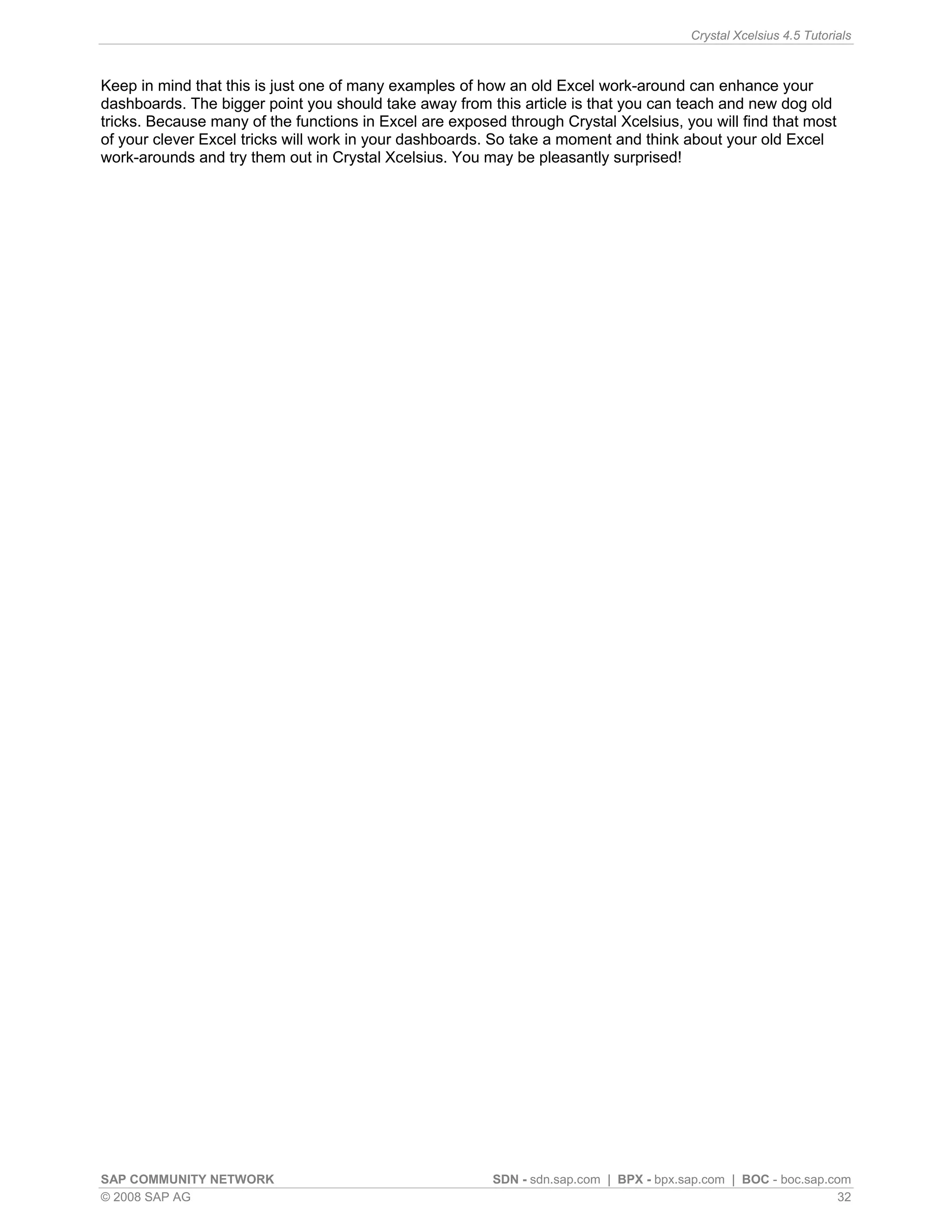 Crystal Xcelsius 4.5 Tutorials



Keep in mind that this is just one of many examples of how an old Excel work-around can enhance your
dashboards. The bigger point you should take away from this article is that you can teach and new dog old
tricks. Because many of the functions in Excel are exposed through Crystal Xcelsius, you will find that most
of your clever Excel tricks will work in your dashboards. So take a moment and think about your old Excel
work-arounds and try them out in Crystal Xcelsius. You may be pleasantly surprised!




SAP COMMUNITY NETWORK                                    SDN - sdn.sap.com | BPX - bpx.sap.com | BOC - boc.sap.com
© 2008 SAP AG                                                                                                    32
 