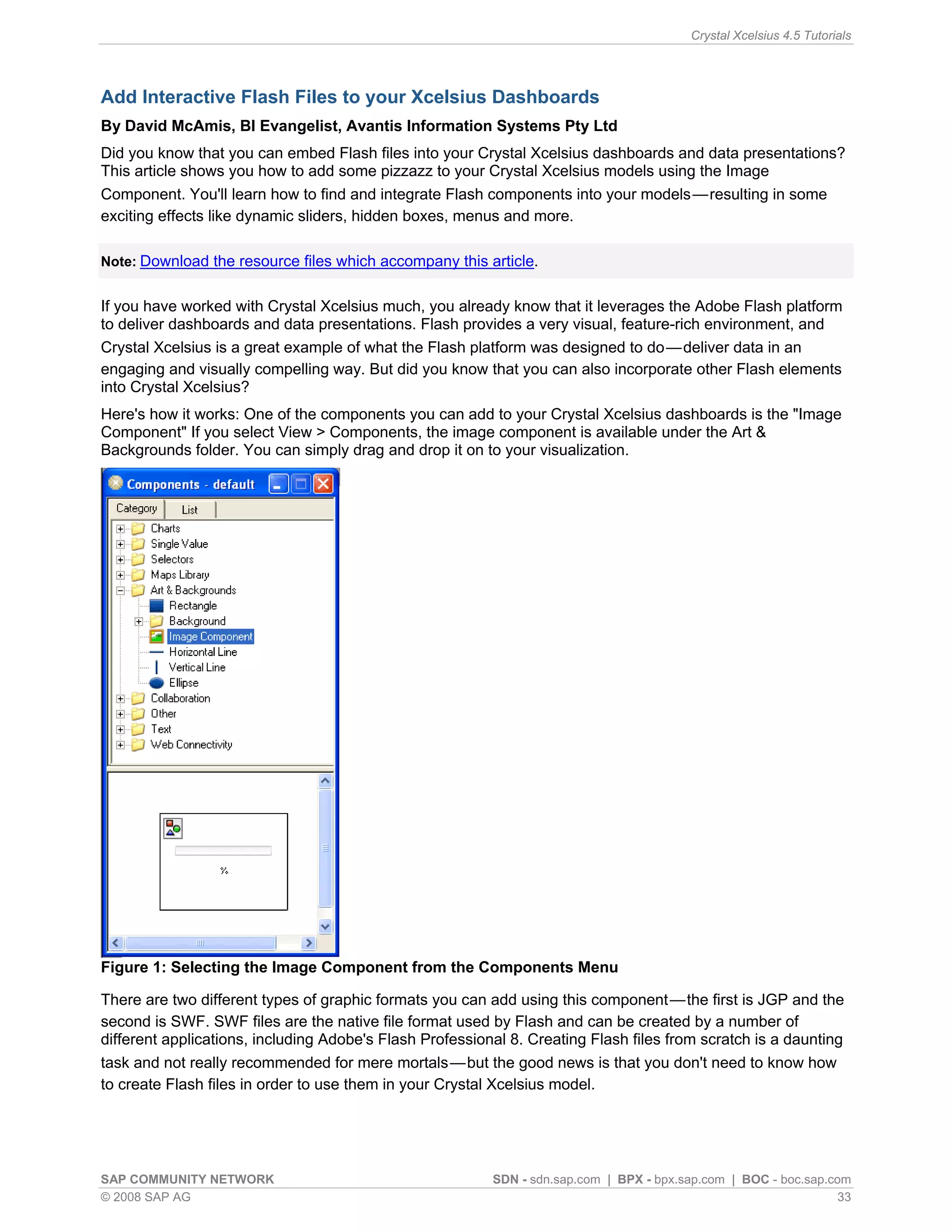 Crystal Xcelsius 4.5 Tutorials




Add Interactive Flash Files to your Xcelsius Dashboards
By David McAmis, BI Evangelist, Avantis Information Systems Pty Ltd
Did you know that you can embed Flash files into your Crystal Xcelsius dashboards and data presentations?
This article shows you how to add some pizzazz to your Crystal Xcelsius models using the Image
Component. You'll learn how to find and integrate Flash components into your models — resulting in some
exciting effects like dynamic sliders, hidden boxes, menus and more.

Note: Download the resource files which accompany this article.


If you have worked with Crystal Xcelsius much, you already know that it leverages the Adobe Flash platform
to deliver dashboards and data presentations. Flash provides a very visual, feature-rich environment, and
Crystal Xcelsius is a great example of what the Flash platform was designed to do — deliver data in an
engaging and visually compelling way. But did you know that you can also incorporate other Flash elements
into Crystal Xcelsius?
Here's how it works: One of the components you can add to your Crystal Xcelsius dashboards is the "Image
Component" If you select View > Components, the image component is available under the Art &
Backgrounds folder. You can simply drag and drop it on to your visualization.




Figure 1: Selecting the Image Component from the Components Menu

There are two different types of graphic formats you can add using this component — the first is JGP and the
second is SWF. SWF files are the native file format used by Flash and can be created by a number of
different applications, including Adobe's Flash Professional 8. Creating Flash files from scratch is a daunting
task and not really recommended for mere mortals — but the good news is that you don't need to know how
to create Flash files in order to use them in your Crystal Xcelsius model.




SAP COMMUNITY NETWORK                                     SDN - sdn.sap.com | BPX - bpx.sap.com | BOC - boc.sap.com
© 2008 SAP AG                                                                                                     33
 