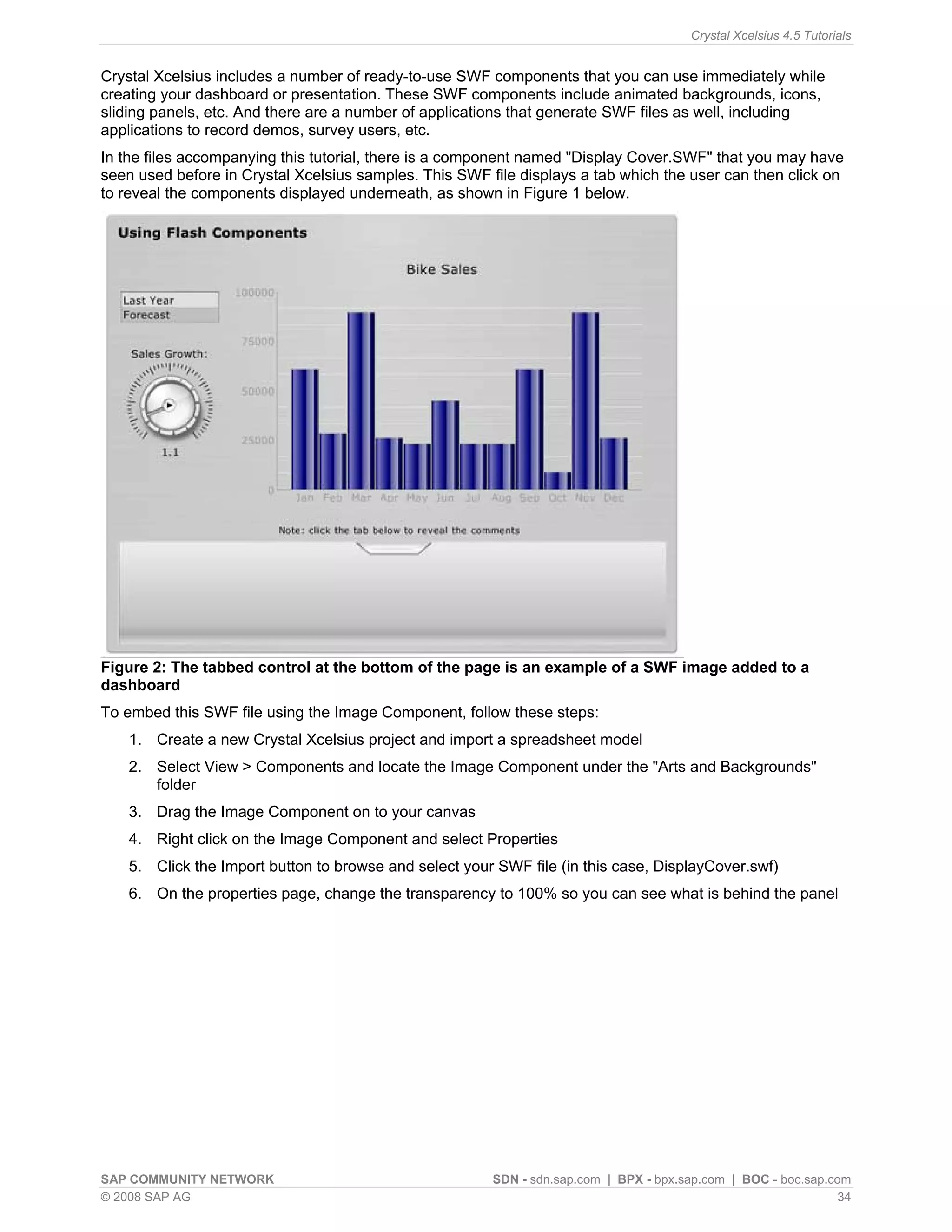 Crystal Xcelsius 4.5 Tutorials


Crystal Xcelsius includes a number of ready-to-use SWF components that you can use immediately while
creating your dashboard or presentation. These SWF components include animated backgrounds, icons,
sliding panels, etc. And there are a number of applications that generate SWF files as well, including
applications to record demos, survey users, etc.
In the files accompanying this tutorial, there is a component named "Display Cover.SWF" that you may have
seen used before in Crystal Xcelsius samples. This SWF file displays a tab which the user can then click on
to reveal the components displayed underneath, as shown in Figure 1 below.




Figure 2: The tabbed control at the bottom of the page is an example of a SWF image added to a
dashboard
To embed this SWF file using the Image Component, follow these steps:
    1. Create a new Crystal Xcelsius project and import a spreadsheet model
    2. Select View > Components and locate the Image Component under the "Arts and Backgrounds"
       folder
    3. Drag the Image Component on to your canvas
    4. Right click on the Image Component and select Properties
    5. Click the Import button to browse and select your SWF file (in this case, DisplayCover.swf)
    6. On the properties page, change the transparency to 100% so you can see what is behind the panel




SAP COMMUNITY NETWORK                                   SDN - sdn.sap.com | BPX - bpx.sap.com | BOC - boc.sap.com
© 2008 SAP AG                                                                                                   34
 