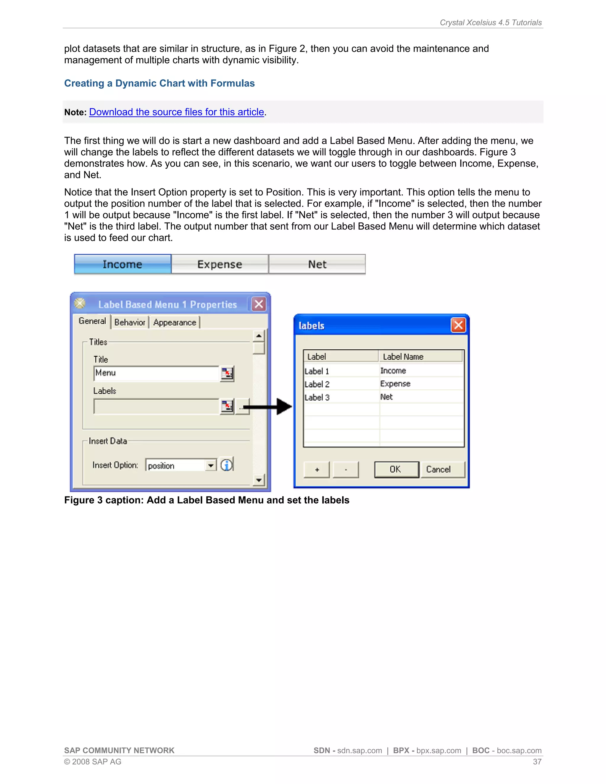 Crystal Xcelsius 4.5 Tutorials


plot datasets that are similar in structure, as in Figure 2, then you can avoid the maintenance and
management of multiple charts with dynamic visibility.

Creating a Dynamic Chart with Formulas

Note: Download the source files for this article.


The first thing we will do is start a new dashboard and add a Label Based Menu. After adding the menu, we
will change the labels to reflect the different datasets we will toggle through in our dashboards. Figure 3
demonstrates how. As you can see, in this scenario, we want our users to toggle between Income, Expense,
and Net.
Notice that the Insert Option property is set to Position. This is very important. This option tells the menu to
output the position number of the label that is selected. For example, if "Income" is selected, then the number
1 will be output because "Income" is the first label. If "Net" is selected, then the number 3 will output because
"Net" is the third label. The output number that sent from our Label Based Menu will determine which dataset
is used to feed our chart.




Figure 3 caption: Add a Label Based Menu and set the labels




SAP COMMUNITY NETWORK                                      SDN - sdn.sap.com | BPX - bpx.sap.com | BOC - boc.sap.com
© 2008 SAP AG                                                                                                      37
 