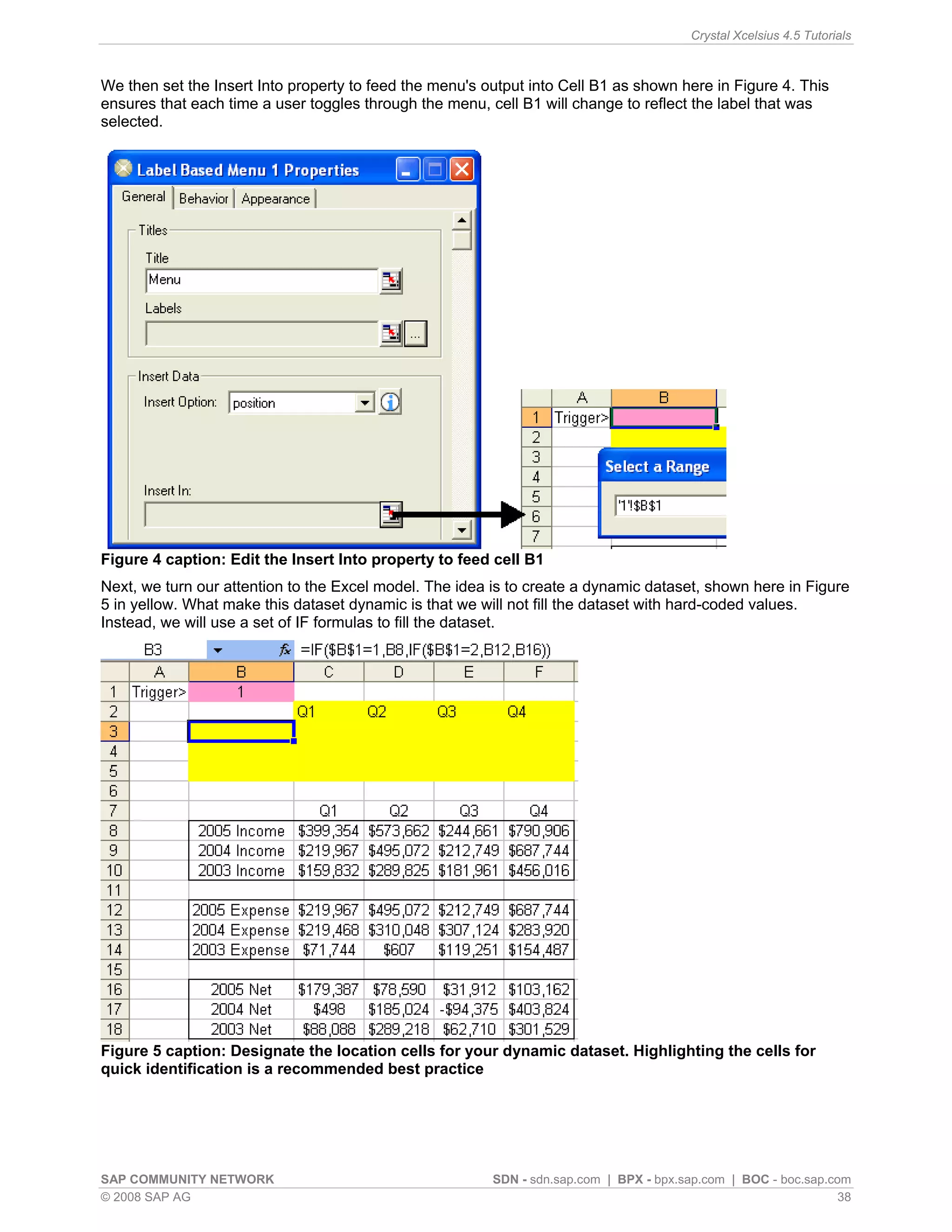 Crystal Xcelsius 4.5 Tutorials



We then set the Insert Into property to feed the menu's output into Cell B1 as shown here in Figure 4. This
ensures that each time a user toggles through the menu, cell B1 will change to reflect the label that was
selected.




Figure 4 caption: Edit the Insert Into property to feed cell B1
Next, we turn our attention to the Excel model. The idea is to create a dynamic dataset, shown here in Figure
5 in yellow. What make this dataset dynamic is that we will not fill the dataset with hard-coded values.
Instead, we will use a set of IF formulas to fill the dataset.




Figure 5 caption: Designate the location cells for your dynamic dataset. Highlighting the cells for
quick identification is a recommended best practice




SAP COMMUNITY NETWORK                                    SDN - sdn.sap.com | BPX - bpx.sap.com | BOC - boc.sap.com
© 2008 SAP AG                                                                                                    38
 