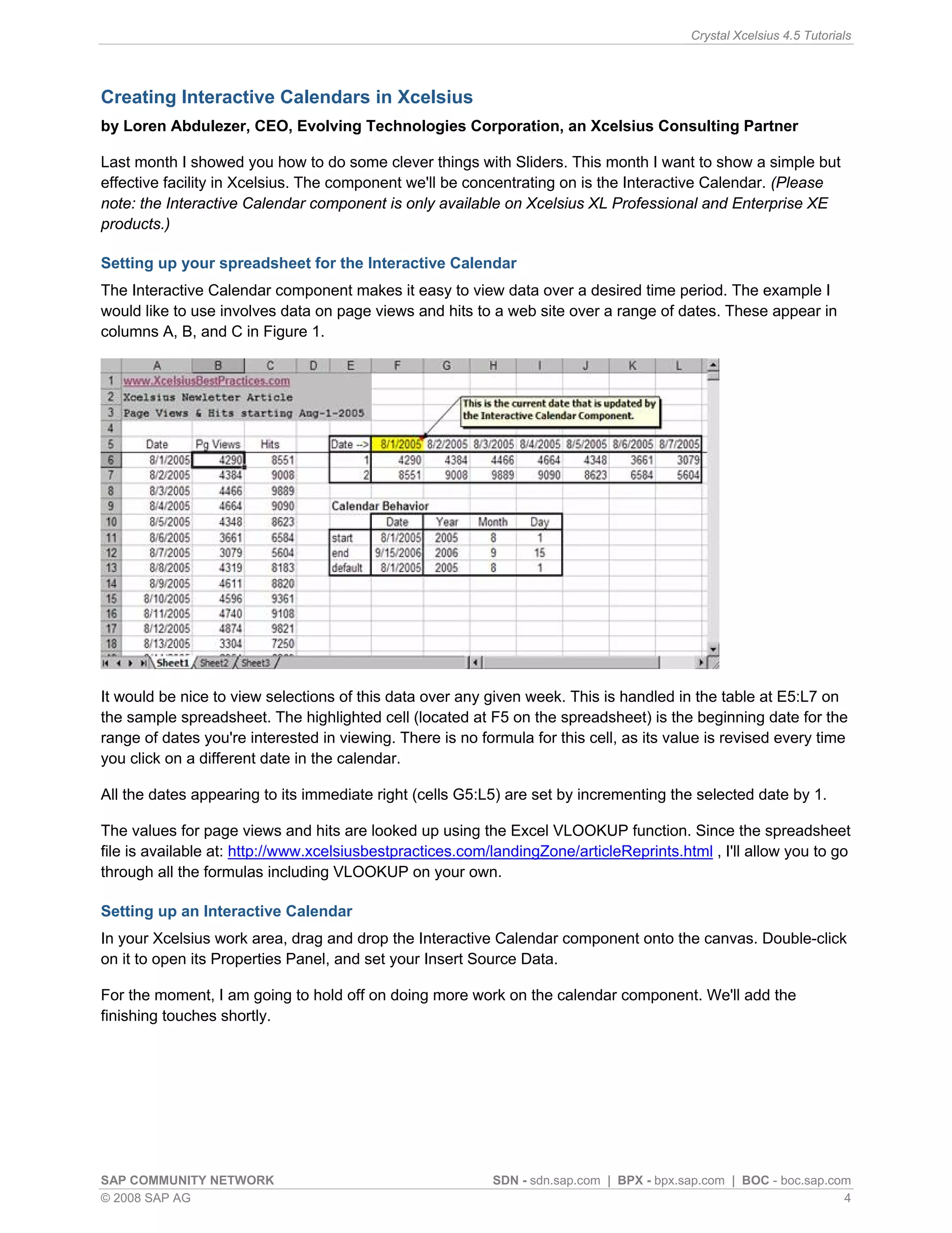Crystal Xcelsius 4.5 Tutorials




Creating Interactive Calendars in Xcelsius
by Loren Abdulezer, CEO, Evolving Technologies Corporation, an Xcelsius Consulting Partner

Last month I showed you how to do some clever things with Sliders. This month I want to show a simple but
effective facility in Xcelsius. The component we'll be concentrating on is the Interactive Calendar. (Please
note: the Interactive Calendar component is only available on Xcelsius XL Professional and Enterprise XE
products.)

Setting up your spreadsheet for the Interactive Calendar
The Interactive Calendar component makes it easy to view data over a desired time period. The example I
would like to use involves data on page views and hits to a web site over a range of dates. These appear in
columns A, B, and C in Figure 1.




It would be nice to view selections of this data over any given week. This is handled in the table at E5:L7 on
the sample spreadsheet. The highlighted cell (located at F5 on the spreadsheet) is the beginning date for the
range of dates you're interested in viewing. There is no formula for this cell, as its value is revised every time
you click on a different date in the calendar.

All the dates appearing to its immediate right (cells G5:L5) are set by incrementing the selected date by 1.

The values for page views and hits are looked up using the Excel VLOOKUP function. Since the spreadsheet
file is available at: http://www.xcelsiusbestpractices.com/landingZone/articleReprints.html , I'll allow you to go
through all the formulas including VLOOKUP on your own.

Setting up an Interactive Calendar
In your Xcelsius work area, drag and drop the Interactive Calendar component onto the canvas. Double-click
on it to open its Properties Panel, and set your Insert Source Data.

For the moment, I am going to hold off on doing more work on the calendar component. We'll add the
finishing touches shortly.




SAP COMMUNITY NETWORK                                      SDN - sdn.sap.com | BPX - bpx.sap.com | BOC - boc.sap.com
© 2008 SAP AG                                                                                                      4
 