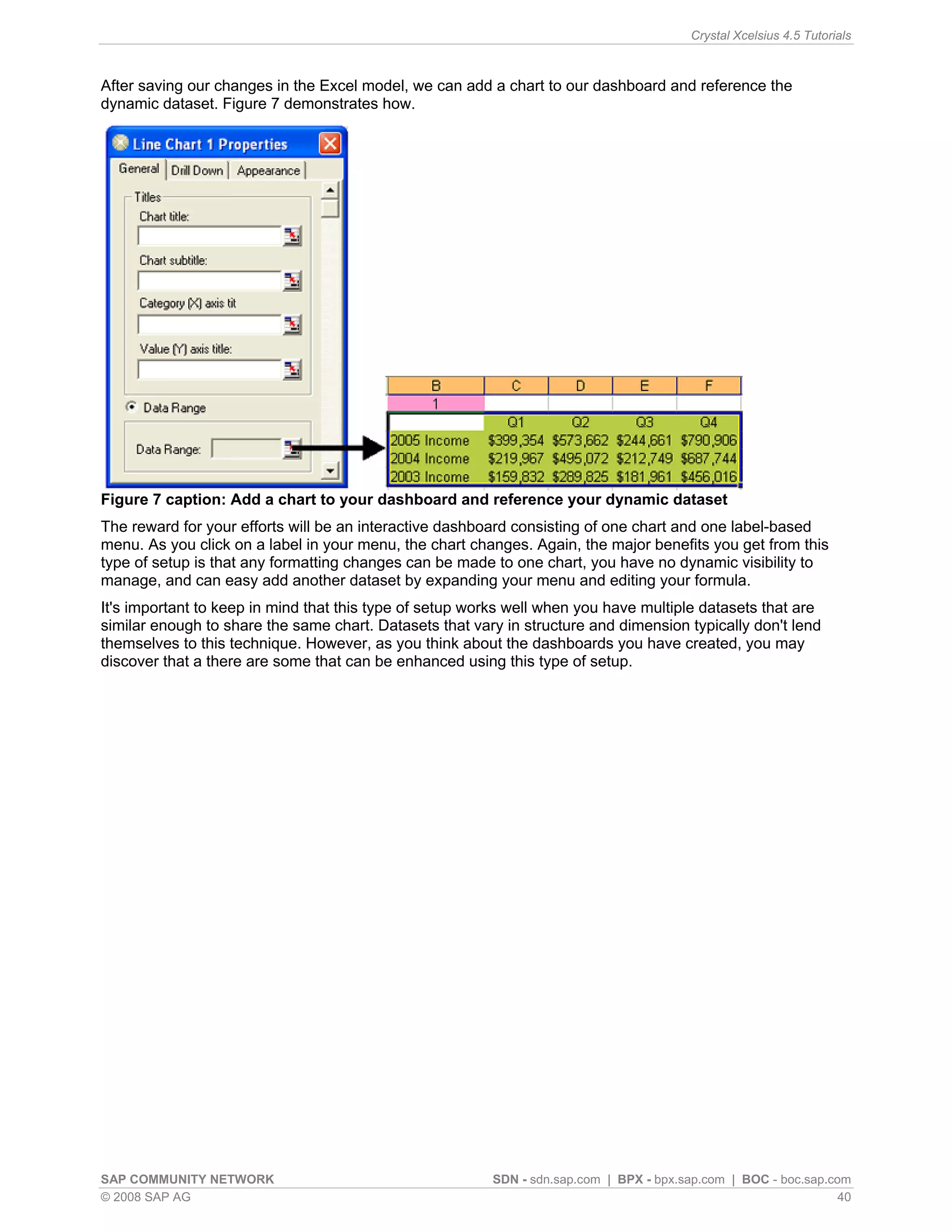 Crystal Xcelsius 4.5 Tutorials



After saving our changes in the Excel model, we can add a chart to our dashboard and reference the
dynamic dataset. Figure 7 demonstrates how.




Figure 7 caption: Add a chart to your dashboard and reference your dynamic dataset
The reward for your efforts will be an interactive dashboard consisting of one chart and one label-based
menu. As you click on a label in your menu, the chart changes. Again, the major benefits you get from this
type of setup is that any formatting changes can be made to one chart, you have no dynamic visibility to
manage, and can easy add another dataset by expanding your menu and editing your formula.
It's important to keep in mind that this type of setup works well when you have multiple datasets that are
similar enough to share the same chart. Datasets that vary in structure and dimension typically don't lend
themselves to this technique. However, as you think about the dashboards you have created, you may
discover that a there are some that can be enhanced using this type of setup.




SAP COMMUNITY NETWORK                                    SDN - sdn.sap.com | BPX - bpx.sap.com | BOC - boc.sap.com
© 2008 SAP AG                                                                                                    40
 
