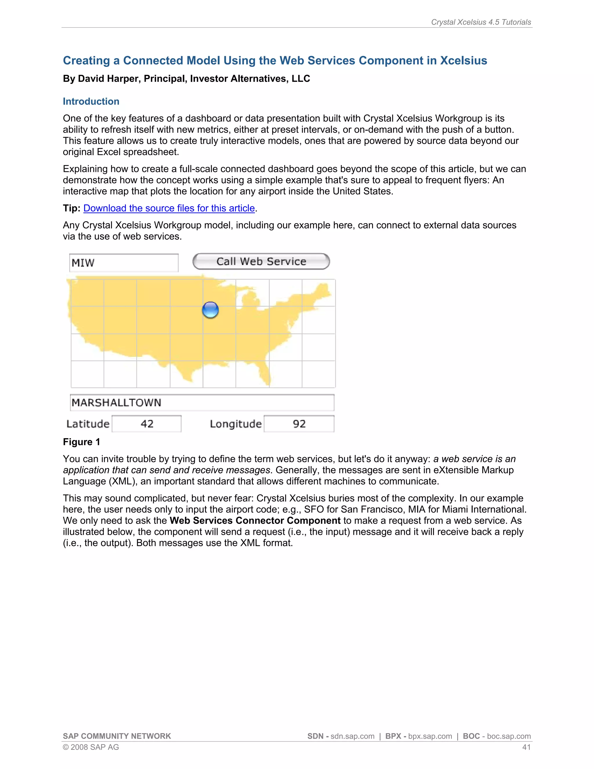 Crystal Xcelsius 4.5 Tutorials




Creating a Connected Model Using the Web Services Component in Xcelsius
By David Harper, Principal, Investor Alternatives, LLC

Introduction
One of the key features of a dashboard or data presentation built with Crystal Xcelsius Workgroup is its
ability to refresh itself with new metrics, either at preset intervals, or on-demand with the push of a button.
This feature allows us to create truly interactive models, ones that are powered by source data beyond our
original Excel spreadsheet.
Explaining how to create a full-scale connected dashboard goes beyond the scope of this article, but we can
demonstrate how the concept works using a simple example that's sure to appeal to frequent flyers: An
interactive map that plots the location for any airport inside the United States.
Tip: Download the source files for this article.
Any Crystal Xcelsius Workgroup model, including our example here, can connect to external data sources
via the use of web services.




Figure 1
You can invite trouble by trying to define the term web services, but let's do it anyway: a web service is an
application that can send and receive messages. Generally, the messages are sent in eXtensible Markup
Language (XML), an important standard that allows different machines to communicate.
This may sound complicated, but never fear: Crystal Xcelsius buries most of the complexity. In our example
here, the user needs only to input the airport code; e.g., SFO for San Francisco, MIA for Miami International.
We only need to ask the Web Services Connector Component to make a request from a web service. As
illustrated below, the component will send a request (i.e., the input) message and it will receive back a reply
(i.e., the output). Both messages use the XML format.




SAP COMMUNITY NETWORK                                      SDN - sdn.sap.com | BPX - bpx.sap.com | BOC - boc.sap.com
© 2008 SAP AG                                                                                                      41
 