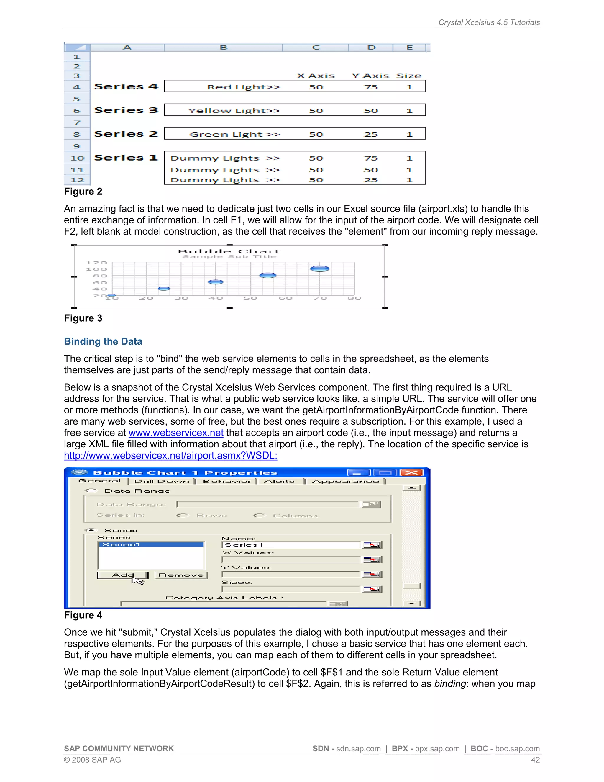 Crystal Xcelsius 4.5 Tutorials




Figure 2
An amazing fact is that we need to dedicate just two cells in our Excel source file (airport.xls) to handle this
entire exchange of information. In cell F1, we will allow for the input of the airport code. We will designate cell
F2, left blank at model construction, as the cell that receives the "element" from our incoming reply message.




Figure 3

Binding the Data
The critical step is to "bind" the web service elements to cells in the spreadsheet, as the elements
themselves are just parts of the send/reply message that contain data.
Below is a snapshot of the Crystal Xcelsius Web Services component. The first thing required is a URL
address for the service. That is what a public web service looks like, a simple URL. The service will offer one
or more methods (functions). In our case, we want the getAirportInformationByAirportCode function. There
are many web services, some of free, but the best ones require a subscription. For this example, I used a
free service at www.webservicex.net that accepts an airport code (i.e., the input message) and returns a
large XML file filled with information about that airport (i.e., the reply). The location of the specific service is
http://www.webservicex.net/airport.asmx?WSDL:




Figure 4
Once we hit "submit," Crystal Xcelsius populates the dialog with both input/output messages and their
respective elements. For the purposes of this example, I chose a basic service that has one element each.
But, if you have multiple elements, you can map each of them to different cells in your spreadsheet.
We map the sole Input Value element (airportCode) to cell $F$1 and the sole Return Value element
(getAirportInformationByAirportCodeResult) to cell $F$2. Again, this is referred to as binding: when you map




SAP COMMUNITY NETWORK                                       SDN - sdn.sap.com | BPX - bpx.sap.com | BOC - boc.sap.com
© 2008 SAP AG                                                                                                       42
 