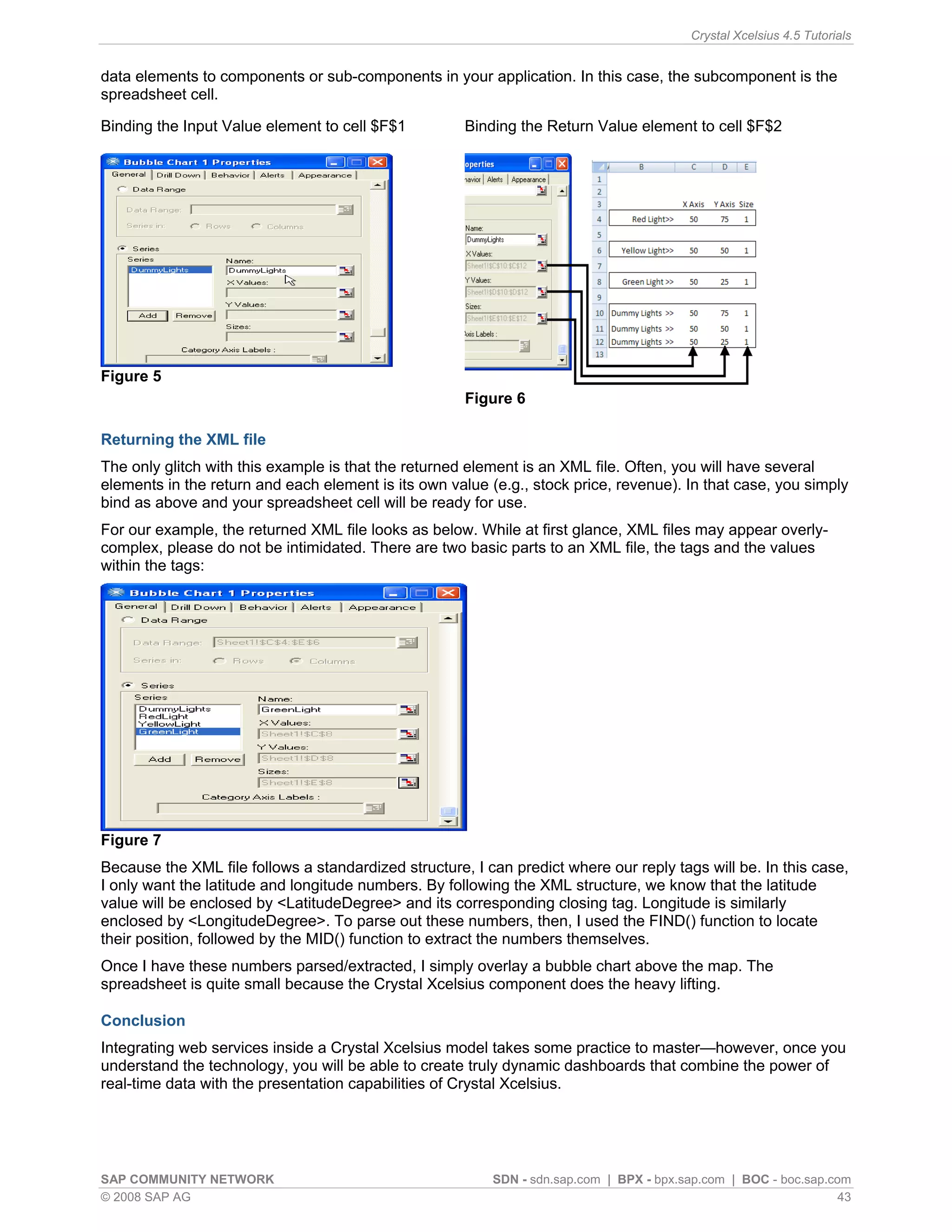 Crystal Xcelsius 4.5 Tutorials


data elements to components or sub-components in your application. In this case, the subcomponent is the
spreadsheet cell.

Binding the Input Value element to cell $F$1          Binding the Return Value element to cell $F$2




Figure 5
                                                      Figure 6

Returning the XML file
The only glitch with this example is that the returned element is an XML file. Often, you will have several
elements in the return and each element is its own value (e.g., stock price, revenue). In that case, you simply
bind as above and your spreadsheet cell will be ready for use.
For our example, the returned XML file looks as below. While at first glance, XML files may appear overly-
complex, please do not be intimidated. There are two basic parts to an XML file, the tags and the values
within the tags:




Figure 7
Because the XML file follows a standardized structure, I can predict where our reply tags will be. In this case,
I only want the latitude and longitude numbers. By following the XML structure, we know that the latitude
value will be enclosed by <LatitudeDegree> and its corresponding closing tag. Longitude is similarly
enclosed by <LongitudeDegree>. To parse out these numbers, then, I used the FIND() function to locate
their position, followed by the MID() function to extract the numbers themselves.
Once I have these numbers parsed/extracted, I simply overlay a bubble chart above the map. The
spreadsheet is quite small because the Crystal Xcelsius component does the heavy lifting.

Conclusion
Integrating web services inside a Crystal Xcelsius model takes some practice to master—however, once you
understand the technology, you will be able to create truly dynamic dashboards that combine the power of
real-time data with the presentation capabilities of Crystal Xcelsius.




SAP COMMUNITY NETWORK                                     SDN - sdn.sap.com | BPX - bpx.sap.com | BOC - boc.sap.com
© 2008 SAP AG                                                                                                     43
 