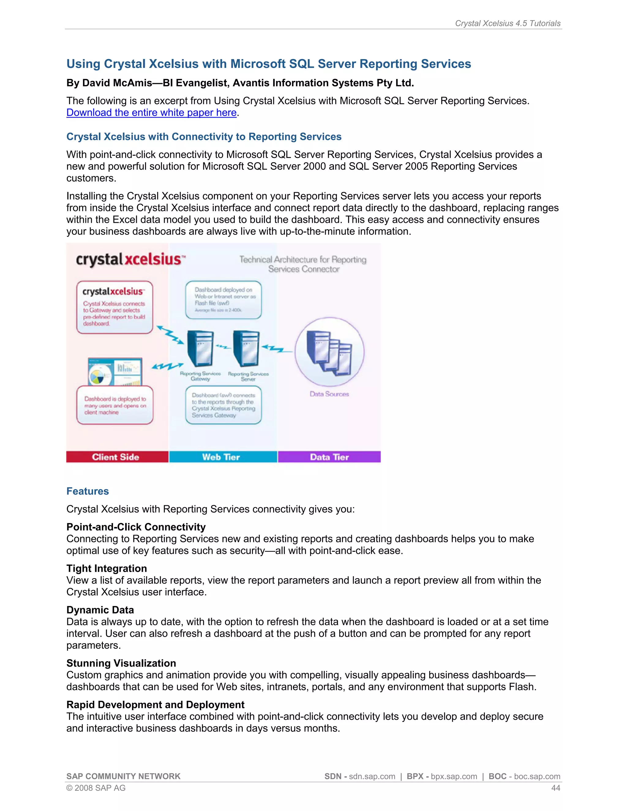 Crystal Xcelsius 4.5 Tutorials




Using Crystal Xcelsius with Microsoft SQL Server Reporting Services
By David McAmis—BI Evangelist, Avantis Information Systems Pty Ltd.
The following is an excerpt from Using Crystal Xcelsius with Microsoft SQL Server Reporting Services.
Download the entire white paper here.

Crystal Xcelsius with Connectivity to Reporting Services
With point-and-click connectivity to Microsoft SQL Server Reporting Services, Crystal Xcelsius provides a
new and powerful solution for Microsoft SQL Server 2000 and SQL Server 2005 Reporting Services
customers.
Installing the Crystal Xcelsius component on your Reporting Services server lets you access your reports
from inside the Crystal Xcelsius interface and connect report data directly to the dashboard, replacing ranges
within the Excel data model you used to build the dashboard. This easy access and connectivity ensures
your business dashboards are always live with up-to-the-minute information.




Features
Crystal Xcelsius with Reporting Services connectivity gives you:
Point-and-Click Connectivity
Connecting to Reporting Services new and existing reports and creating dashboards helps you to make
optimal use of key features such as security—all with point-and-click ease.
Tight Integration
View a list of available reports, view the report parameters and launch a report preview all from within the
Crystal Xcelsius user interface.
Dynamic Data
Data is always up to date, with the option to refresh the data when the dashboard is loaded or at a set time
interval. User can also refresh a dashboard at the push of a button and can be prompted for any report
parameters.
Stunning Visualization
Custom graphics and animation provide you with compelling, visually appealing business dashboards—
dashboards that can be used for Web sites, intranets, portals, and any environment that supports Flash.
Rapid Development and Deployment
The intuitive user interface combined with point-and-click connectivity lets you develop and deploy secure
and interactive business dashboards in days versus months.



SAP COMMUNITY NETWORK                                     SDN - sdn.sap.com | BPX - bpx.sap.com | BOC - boc.sap.com
© 2008 SAP AG                                                                                                     44
 