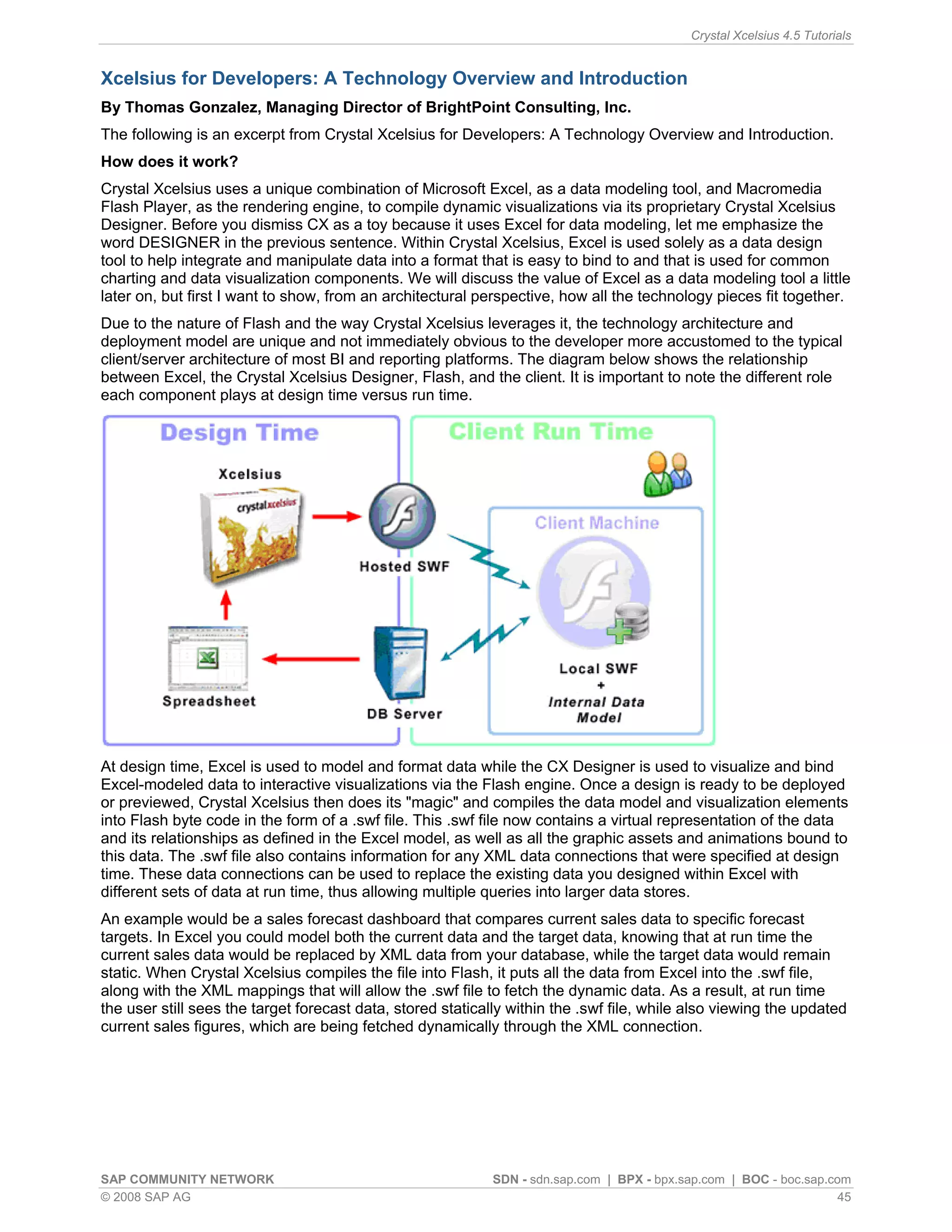 Crystal Xcelsius 4.5 Tutorials


Xcelsius for Developers: A Technology Overview and Introduction
By Thomas Gonzalez, Managing Director of BrightPoint Consulting, Inc.
The following is an excerpt from Crystal Xcelsius for Developers: A Technology Overview and Introduction.
How does it work?
Crystal Xcelsius uses a unique combination of Microsoft Excel, as a data modeling tool, and Macromedia
Flash Player, as the rendering engine, to compile dynamic visualizations via its proprietary Crystal Xcelsius
Designer. Before you dismiss CX as a toy because it uses Excel for data modeling, let me emphasize the
word DESIGNER in the previous sentence. Within Crystal Xcelsius, Excel is used solely as a data design
tool to help integrate and manipulate data into a format that is easy to bind to and that is used for common
charting and data visualization components. We will discuss the value of Excel as a data modeling tool a little
later on, but first I want to show, from an architectural perspective, how all the technology pieces fit together.
Due to the nature of Flash and the way Crystal Xcelsius leverages it, the technology architecture and
deployment model are unique and not immediately obvious to the developer more accustomed to the typical
client/server architecture of most BI and reporting platforms. The diagram below shows the relationship
between Excel, the Crystal Xcelsius Designer, Flash, and the client. It is important to note the different role
each component plays at design time versus run time.




At design time, Excel is used to model and format data while the CX Designer is used to visualize and bind
Excel-modeled data to interactive visualizations via the Flash engine. Once a design is ready to be deployed
or previewed, Crystal Xcelsius then does its "magic" and compiles the data model and visualization elements
into Flash byte code in the form of a .swf file. This .swf file now contains a virtual representation of the data
and its relationships as defined in the Excel model, as well as all the graphic assets and animations bound to
this data. The .swf file also contains information for any XML data connections that were specified at design
time. These data connections can be used to replace the existing data you designed within Excel with
different sets of data at run time, thus allowing multiple queries into larger data stores.
An example would be a sales forecast dashboard that compares current sales data to specific forecast
targets. In Excel you could model both the current data and the target data, knowing that at run time the
current sales data would be replaced by XML data from your database, while the target data would remain
static. When Crystal Xcelsius compiles the file into Flash, it puts all the data from Excel into the .swf file,
along with the XML mappings that will allow the .swf file to fetch the dynamic data. As a result, at run time
the user still sees the target forecast data, stored statically within the .swf file, while also viewing the updated
current sales figures, which are being fetched dynamically through the XML connection.




SAP COMMUNITY NETWORK                                       SDN - sdn.sap.com | BPX - bpx.sap.com | BOC - boc.sap.com
© 2008 SAP AG                                                                                                       45
 