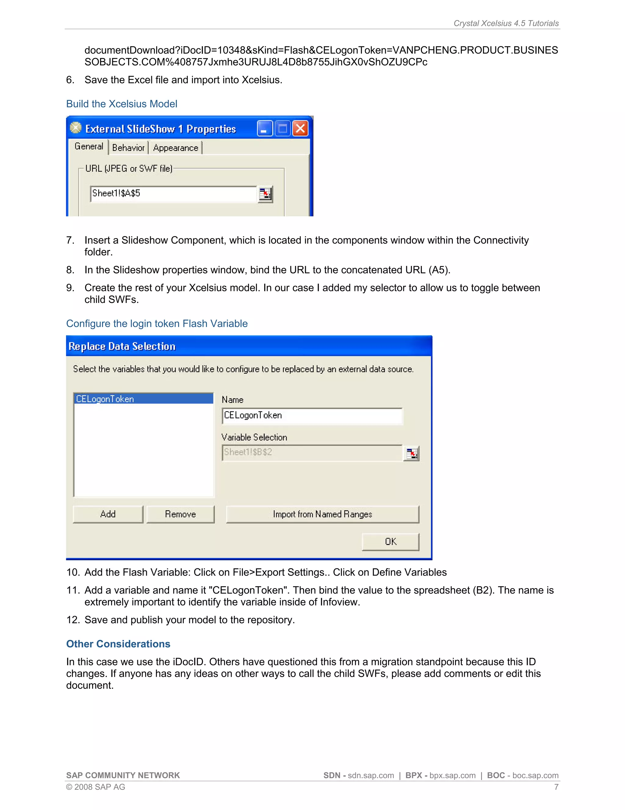 Crystal Xcelsius 4.5 Tutorials


    documentDownload?iDocID=10348&sKind=Flash&CELogonToken=VANPCHENG.PRODUCT.BUSINES
    SOBJECTS.COM%408757Jxmhe3URUJ8L4D8b8755JihGX0vShOZU9CPc
6. Save the Excel file and import into Xcelsius.

Build the Xcelsius Model




7. Insert a Slideshow Component, which is located in the components window within the Connectivity
   folder.
8. In the Slideshow properties window, bind the URL to the concatenated URL (A5).
9. Create the rest of your Xcelsius model. In our case I added my selector to allow us to toggle between
   child SWFs.

Configure the login token Flash Variable




10. Add the Flash Variable: Click on File>Export Settings.. Click on Define Variables
11. Add a variable and name it "CELogonToken". Then bind the value to the spreadsheet (B2). The name is
    extremely important to identify the variable inside of Infoview.
12. Save and publish your model to the repository.

Other Considerations
In this case we use the iDocID. Others have questioned this from a migration standpoint because this ID
changes. If anyone has any ideas on other ways to call the child SWFs, please add comments or edit this
document.




SAP COMMUNITY NETWORK                                    SDN - sdn.sap.com | BPX - bpx.sap.com | BOC - boc.sap.com
© 2008 SAP AG                                                                                                    7
 