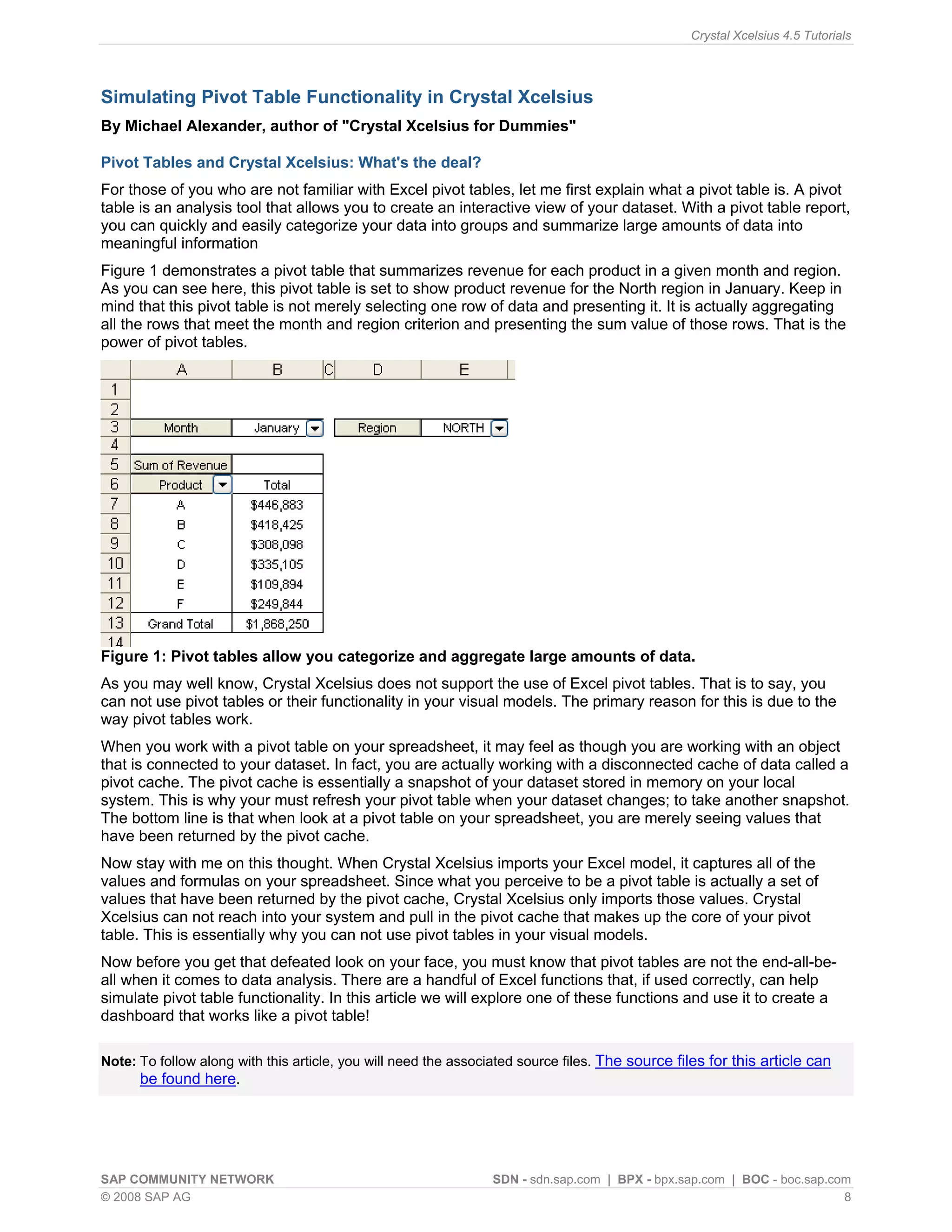 Crystal Xcelsius 4.5 Tutorials




Simulating Pivot Table Functionality in Crystal Xcelsius
By Michael Alexander, author of "Crystal Xcelsius for Dummies"

Pivot Tables and Crystal Xcelsius: What's the deal?
For those of you who are not familiar with Excel pivot tables, let me first explain what a pivot table is. A pivot
table is an analysis tool that allows you to create an interactive view of your dataset. With a pivot table report,
you can quickly and easily categorize your data into groups and summarize large amounts of data into
meaningful information
Figure 1 demonstrates a pivot table that summarizes revenue for each product in a given month and region.
As you can see here, this pivot table is set to show product revenue for the North region in January. Keep in
mind that this pivot table is not merely selecting one row of data and presenting it. It is actually aggregating
all the rows that meet the month and region criterion and presenting the sum value of those rows. That is the
power of pivot tables.




Figure 1: Pivot tables allow you categorize and aggregate large amounts of data.
As you may well know, Crystal Xcelsius does not support the use of Excel pivot tables. That is to say, you
can not use pivot tables or their functionality in your visual models. The primary reason for this is due to the
way pivot tables work.
When you work with a pivot table on your spreadsheet, it may feel as though you are working with an object
that is connected to your dataset. In fact, you are actually working with a disconnected cache of data called a
pivot cache. The pivot cache is essentially a snapshot of your dataset stored in memory on your local
system. This is why your must refresh your pivot table when your dataset changes; to take another snapshot.
The bottom line is that when look at a pivot table on your spreadsheet, you are merely seeing values that
have been returned by the pivot cache.
Now stay with me on this thought. When Crystal Xcelsius imports your Excel model, it captures all of the
values and formulas on your spreadsheet. Since what you perceive to be a pivot table is actually a set of
values that have been returned by the pivot cache, Crystal Xcelsius only imports those values. Crystal
Xcelsius can not reach into your system and pull in the pivot cache that makes up the core of your pivot
table. This is essentially why you can not use pivot tables in your visual models.
Now before you get that defeated look on your face, you must know that pivot tables are not the end-all-be-
all when it comes to data analysis. There are a handful of Excel functions that, if used correctly, can help
simulate pivot table functionality. In this article we will explore one of these functions and use it to create a
dashboard that works like a pivot table!

Note: To follow along with this article, you will need the associated source files. The source files for this article can
      be found here.




SAP COMMUNITY NETWORK                                           SDN - sdn.sap.com | BPX - bpx.sap.com | BOC - boc.sap.com
© 2008 SAP AG                                                                                                           8
 