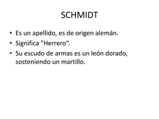 SCHMIDT
• Es un apellido, es de origen alemán.
• Significa "Herrero“.
• Su escudo de armas es un león dorado,
sosteniendo un martillo.
 