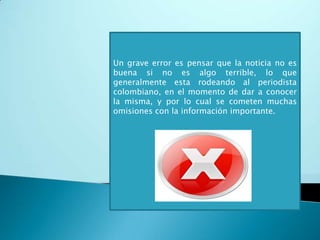  No hay una buena forma de expresar la información por parte de muchos periodistas por lo cual, la noticia no se creíble y genera desconfianza.Colombia es un país que esta cansado de ver una realidad distinta mostrada por los medios, debido a que muy pocas veces se ve el verdadero fondo de las noticias; como lo son la violencia y los problemas sociales.