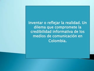 Inventar o reflejar la realidad. Un dilema que compromete la credibilidad informativa de los medios de comunicación en Colombia.  