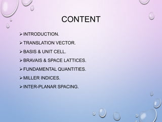CONTENT
 INTRODUCTION.

 TRANSLATION VECTOR.
 BASIS & UNIT CELL.
 BRAVAIS & SPACE LATTICES.
 FUNDAMENTAL QUANTITIES.
 MILLER INDICES.
 INTER-PLANAR SPACING.

 