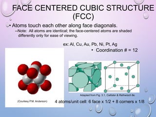 FACE CENTERED CUBIC STRUCTURE
(FCC)
• Atoms touch each other along face diagonals.
--Note: All atoms are identical; the face-centered atoms are shaded
differently only for ease of viewing.

ex: Al, Cu, Au, Pb, Ni, Pt, Ag

• Coordination # = 12

Adapted from Fig. 3.1, Callister & Rethwisch 8e.
(Courtesy P.M. Anderson)

4 atoms/unit cell: 6 face x 1/2 + 8 corners x 1/8

 