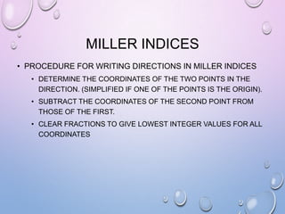 MILLER INDICES
• PROCEDURE FOR WRITING DIRECTIONS IN MILLER INDICES
• DETERMINE THE COORDINATES OF THE TWO POINTS IN THE
DIRECTION. (SIMPLIFIED IF ONE OF THE POINTS IS THE ORIGIN).

• SUBTRACT THE COORDINATES OF THE SECOND POINT FROM
THOSE OF THE FIRST.
• CLEAR FRACTIONS TO GIVE LOWEST INTEGER VALUES FOR ALL
COORDINATES

 