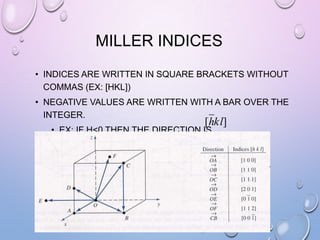 MILLER INDICES
• INDICES ARE WRITTEN IN SQUARE BRACKETS WITHOUT
COMMAS (EX: [HKL])
• NEGATIVE VALUES ARE WRITTEN WITH A BAR OVER THE
INTEGER.

[hkl]

• EX: IF H<0 THEN THE DIRECTION IS
•

 