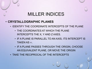 MILLER INDICES
• CRYSTALLOGRAPHIC PLANES
• IDENTIFY THE COORDINATE INTERCEPTS OF THE PLANE
• THE COORDINATES AT WHICH THE PLANE
INTERCEPTS THE X, Y AND Z AXES.
• IF A PLANE IS PARALLEL TO AN AXIS, ITS INTERCEPT IS
TAKEN AS .
• IF A PLANE PASSES THROUGH THE ORIGIN, CHOOSE
AN EQUIVALENT PLANE, OR MOVE THE ORIGIN
• TAKE THE RECIPROCAL OF THE INTERCEPTS

 