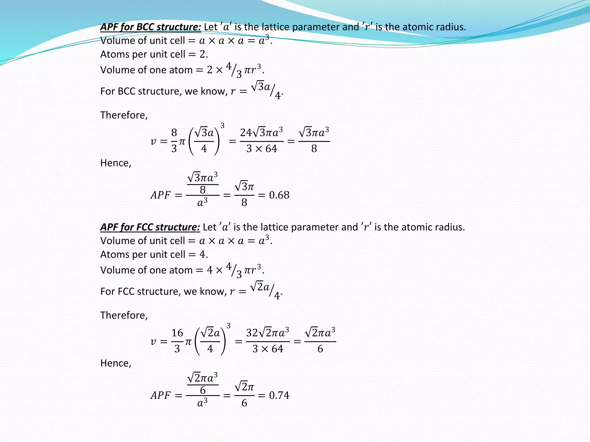 APF for BCC structure: Let ′𝑎′ is the lattice parameter and ′𝑟′ is the atomic radius.
Volume of unit cell = 𝑎 × 𝑎 × 𝑎 = 𝑎3
.
Atoms per unit cell = 2.
Volume of one atom = 2 × 4
3 𝜋𝑟3
.
For BCC structure, we know, 𝑟 = 3𝑎
4.
Therefore,
𝑣 =
8
3
𝜋
3𝑎
4
3
=
24 3𝜋𝑎3
3 × 64
=
3𝜋𝑎3
8
Hence,
𝐴𝑃𝐹 =
3𝜋𝑎3
8
𝑎3
=
3𝜋
8
= 0.68
APF for FCC structure: Let ′𝑎′ is the lattice parameter and ′𝑟′ is the atomic radius.
Volume of unit cell = 𝑎 × 𝑎 × 𝑎 = 𝑎3
.
Atoms per unit cell = 4.
Volume of one atom = 4 × 4
3 𝜋𝑟3
.
For FCC structure, we know, 𝑟 = 2𝑎
4.
Therefore,
𝑣 =
16
3
𝜋
2𝑎
4
3
=
32 2𝜋𝑎3
3 × 64
=
2𝜋𝑎3
6
Hence,
𝐴𝑃𝐹 =
2𝜋𝑎3
6
𝑎3
=
2𝜋
6
= 0.74
 