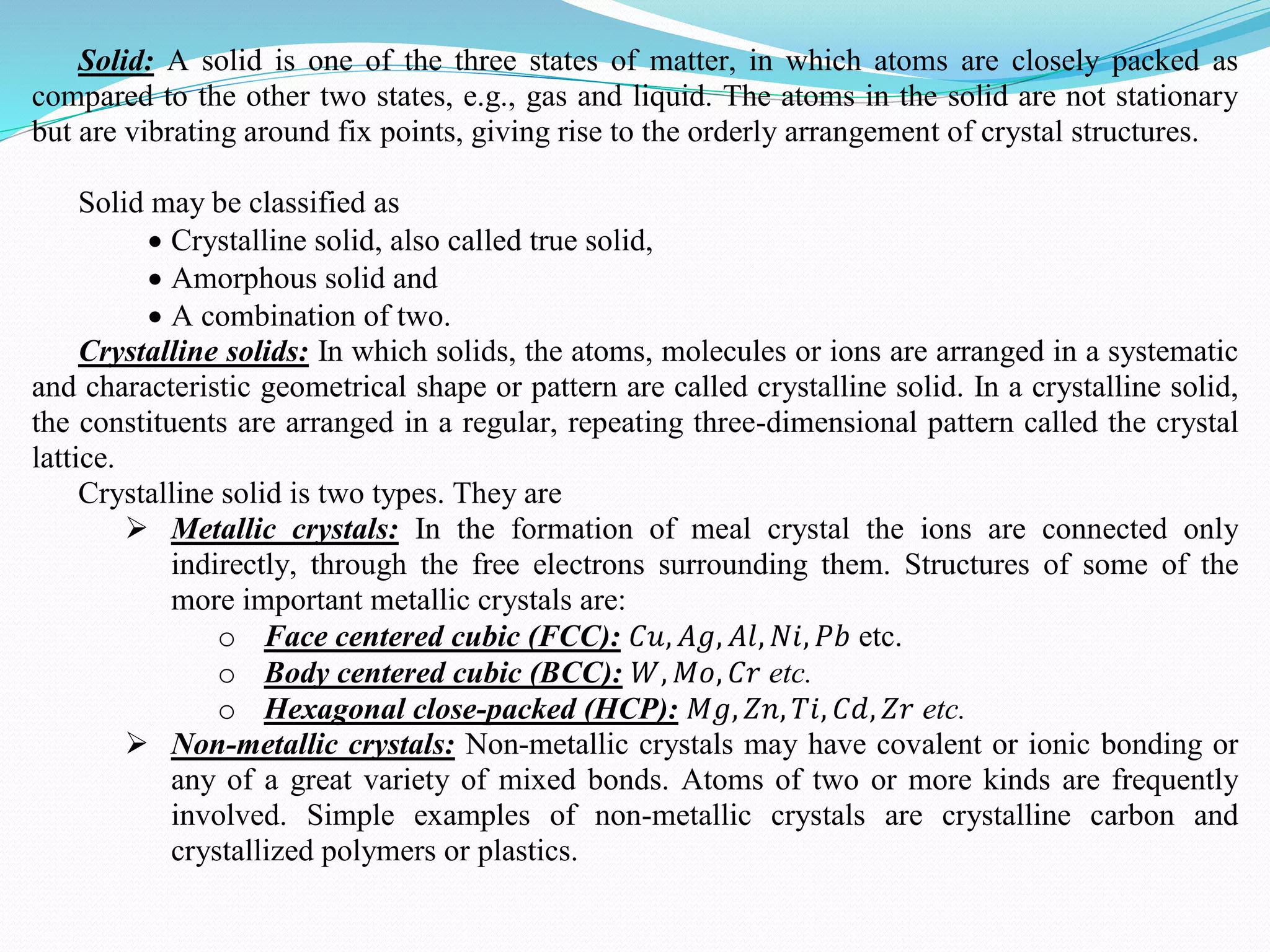 Solid: A solid is one of the three states of matter, in which atoms are closely packed as
compared to the other two states, e.g., gas and liquid. The atoms in the solid are not stationary
but are vibrating around fix points, giving rise to the orderly arrangement of crystal structures.
Solid may be classified as
 Crystalline solid, also called true solid,
 Amorphous solid and
 A combination of two.
Crystalline solids: In which solids, the atoms, molecules or ions are arranged in a systematic
and characteristic geometrical shape or pattern are called crystalline solid. In a crystalline solid,
the constituents are arranged in a regular, repeating three-dimensional pattern called the crystal
lattice.
Crystalline solid is two types. They are
 Metallic crystals: In the formation of meal crystal the ions are connected only
indirectly, through the free electrons surrounding them. Structures of some of the
more important metallic crystals are:
o Face centered cubic (FCC): 𝐶𝑢, 𝐴𝑔, 𝐴𝑙, 𝑁𝑖, 𝑃𝑏 etc.
o Body centered cubic (BCC): 𝑊, 𝑀𝑜, 𝐶𝑟 etc.
o Hexagonal close-packed (HCP): 𝑀𝑔, 𝑍𝑛, 𝑇𝑖, 𝐶𝑑, 𝑍𝑟 etc.
 Non-metallic crystals: Non-metallic crystals may have covalent or ionic bonding or
any of a great variety of mixed bonds. Atoms of two or more kinds are frequently
involved. Simple examples of non-metallic crystals are crystalline carbon and
crystallized polymers or plastics.
 