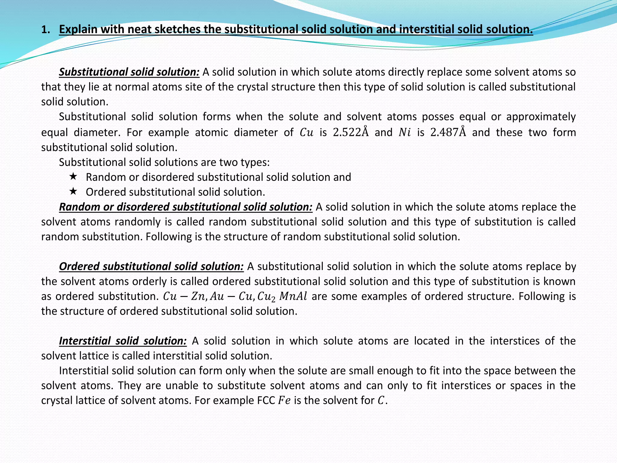 1. Explain with neat sketches the substitutional solid solution and interstitial solid solution.
Substitutional solid solution: A solid solution in which solute atoms directly replace some solvent atoms so
that they lie at normal atoms site of the crystal structure then this type of solid solution is called substitutional
solid solution.
Substitutional solid solution forms when the solute and solvent atoms posses equal or approximately
equal diameter. For example atomic diameter of 𝐶𝑢 is 2.522Å and 𝑁𝑖 is 2.487Å and these two form
substitutional solid solution.
Substitutional solid solutions are two types:
 Random or disordered substitutional solid solution and
 Ordered substitutional solid solution.
Random or disordered substitutional solid solution: A solid solution in which the solute atoms replace the
solvent atoms randomly is called random substitutional solid solution and this type of substitution is called
random substitution. Following is the structure of random substitutional solid solution.
Ordered substitutional solid solution: A substitutional solid solution in which the solute atoms replace by
the solvent atoms orderly is called ordered substitutional solid solution and this type of substitution is known
as ordered substitution. 𝐶𝑢 − 𝑍𝑛, 𝐴𝑢 − 𝐶𝑢, 𝐶𝑢2 𝑀𝑛𝐴𝑙 are some examples of ordered structure. Following is
the structure of ordered substitutional solid solution.
Interstitial solid solution: A solid solution in which solute atoms are located in the interstices of the
solvent lattice is called interstitial solid solution.
Interstitial solid solution can form only when the solute are small enough to fit into the space between the
solvent atoms. They are unable to substitute solvent atoms and can only to fit interstices or spaces in the
crystal lattice of solvent atoms. For example FCC 𝐹𝑒 is the solvent for 𝐶.
 
