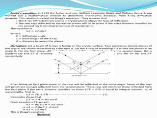 Bragg’s equation: In 1913 the father-and-son, William Lawrence Bragg and William Henry Bragg
worked out a mathematical relation to determine interatomic distances from X-ray diffraction
patterns. This relation is called the Bragg’s equation. They showed that:
i. The X-ray diffracted from atoms in crystal planes obeys the laws of reflection.
ii.The two rays reflected by successive planes will be in phase if the extra distance travelled by
the second ray is an integral number of wavelengths.
The equation is
𝑛𝜆 = 2𝑑 sin 𝜃
Where,
𝜃 = diffraction angle
𝜆 = wave length of the X-ray
𝑑 = distance between the planes
Derivation: Let a beam of X-rays is falling on the crystal surface. Two successive atomic planes of
the crystal are shown separated by a distance 𝑑. Let the X-rays of wavelength 𝜆 strikes the planes at an
angle 𝜃. For the first plane, 𝐴𝐵 is incident ray and 𝐵𝐶 is reflected ray. For the second plane, 𝐷𝐸 is
incident ray and 𝐸𝐹 is reflected ray. Now we draw perpendicular lines 𝐵𝐺 and 𝐵𝐻 on 𝐷𝐸 and 𝐸𝐹
respectively.
After falling on first plane some of the rays will be reflected at the same angle. Some of the rays
will penetrate and get reflected from the second plane. These rays will reinforce those reflected from
the first plane if the extra distance travelled by them (𝐺𝐸 + 𝐸𝐻) is equal to integral number, 𝑛, of
wavelengths. That is,
𝑛𝜆 = 𝐺𝐸 + 𝐸𝐻 ⋯ ⋯ ⋯ ⋯ ⋯ ⋯ ⋯ ⋯ ⋯ ⋯ ⋯ ⋯ ⋯ ⋯ ⋯ (1)
Geometry shows that
𝐺𝐸 = 𝐸𝐻 = 𝐵𝐸 sin 𝜃
From equation (1), we get,
𝑛𝜆 = 𝐵𝐸 sin 𝜃 + 𝐵𝐸 sin 𝜃
⇒ 𝑛𝜆 = 𝑑 sin 𝜃 + 𝑑 sin 𝜃
⇒ 𝑛𝜆 = 2𝑑 sin 𝜃
This is Bragg’s equation.
[Derived]
 